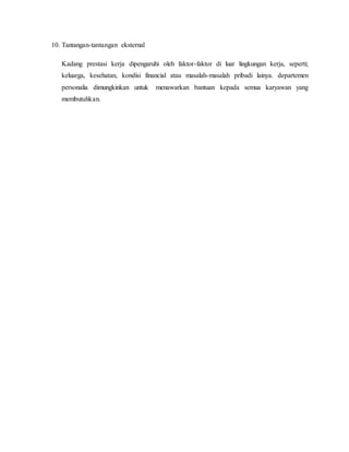 10. Tantangan-tantangan eksternal
Kadang prestasi kerja dipengaruhi oleh faktor-faktor di luar lingkungan kerja, seperti;
keluarga, kesehatan, kondisi financial atau masalah-masalah pribadi lainya. departemen
personalia dimungkinkan untuk menawarkan bantuan kepada semua karyawan yang
membutuhkan.
 