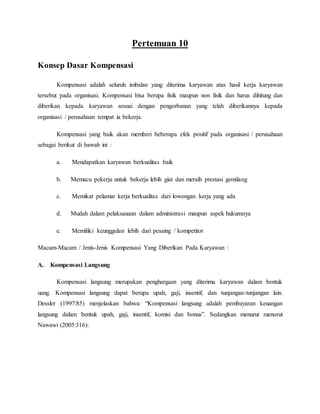 Pertemuan 10
Konsep Dasar Kompensasi
Kompensasi adalah seluruh imbalan yang diterima karyawan atas hasil kerja karyawan
tersebut pada organisasi. Kompensasi bisa berupa fisik maupun non fisik dan harus dihitung dan
diberikan kepada karyawan sesuai dengan pengorbanan yang telah diberikannya kepada
organisasi / perusahaan tempat ia bekerja.
Kompensasi yang baik akan memberi beberapa efek positif pada organisasi / perusahaan
sebagai berikut di bawah ini :
a. Mendapatkan karyawan berkualitas baik
b. Memacu pekerja untuk bekerja lebih giat dan meraih prestasi gemilang
c. Memikat pelamar kerja berkualitas dari lowongan kerja yang ada
d. Mudah dalam pelaksanaan dalam administrasi maupun aspek hukumnya
e. Memiliki keunggulan lebih dari pesaing / kompetitor
Macam-Macam / Jenis-Jenis Kompensasi Yang Diberikan Pada Karyawan :
A. Kompensasi Langsung
Kompensasi langsung merupakan penghargaan yang diterima karyawan dalam bentuk
uang. Kompensasi langsung dapat berupa upah, gaji, insentif, dan tunjangan-tunjangan lain.
Dessler (1997:85) menjelaskan bahwa: “Kompensasi langsung adalah pembayaran keuangan
langsung dalam bentuk upah, gaji, insentif, komisi dan bonus”. Sedangkan menurut menurut
Nawawi (2005:316):
 
