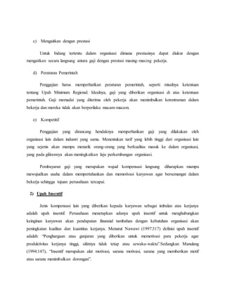 c) Mengaitkan dengan prestasi
Untuk bidang tertentu dalam organisasi dimana prestasinya dapat diukur dengan
mengaitkan secara langsung antara gaji dengan prestasi masing-masing pekerja.
d) Peraturan Pemerintah
Penggajian harus memperhatikan peraturan pemerintah, seperti misalnya ketentuan
tentang Upah Minimum Regional. Idealnya, gaji yang diberikan organisasi di atas ketentuan
pemerintah. Gaji memadai yang diterima oleh pekerja akan menimbulkan ketentraman dalam
bekerja dan mereka tidak akan berperilaku macam-macam.
e) Kompetitif
Penggajian yang dirancang hendaknya memperhatikan gaji yang dilakukan oleh
organisasi lain dalam industri yang sama. Menentukan tarif yang lebih tinggi dari organisasi lain
yang sejenis akan mampu menarik orang-orang yang berkualitas masuk ke dalam organisasi,
yang pada gilirannya akan meningkatkan laju perkembangan organisasi.
Pembayaran gaji yang merupakan wujud kompensasi langsung diharapkan mampu
mewujudkan usaha dalam mempertahankan dan memotivasi karyawan agar bersemangat dalam
bekerja sehingga tujuan perusahaan tercapai.
2) Upah Insentif
Jenis kompensasi lain yang diberikan kepada karyawan sebagai imbalan atas kerjanya
adalah upah insentif. Perusahaan menetapkan adanya upah insentif untuk menghubungkan
keinginan karyawan akan pendapatan finansial tambahan dengan kebutuhan organisasi akan
peningkatan kualitas dan kuantitas kerjanya. Menurut Nawawi (1997:317) definisi upah insentif
adalah: “Penghargaan atau ganjaran yang diberikan untuk memotivasi para pekerja agar
produktivitas kerjanya tinggi, sifatnya tidak tetap atau sewaku-waktu”.Sedangkan Manulang
(1994:147), “Insentif merupakan alat motivasi, sarana motivasi, sarana yang memberikan motif
atau sarana menimbulkan dorongan”.
 