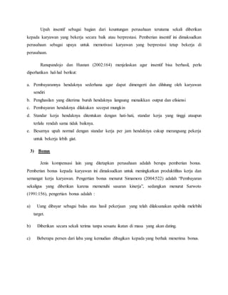 Upah insentif sebagai bagian dari keuntungan perusahaan terutama sekali diberikan
kepada karyawan yang bekerja secara baik atau berprestasi. Pemberian insentif ini dimaksudkan
perusahaan sebagai upaya untuk memotivasi karyawan yang berprestasi tetap bekerja di
perusahaan.
Ranupandojo dan Husnan (2002:164) menjelaskan agar insentif bisa berhasil, perlu
diperhatikan hal-hal berikut:
a. Pembayarannya hendaknya sederhana agar dapat dimengerti dan dihitung oleh karyawan
sendiri
b. Penghasilan yang diterima buruh hendaknya langsung menaikkan output dan efisiensi
c. Pembayaran hendaknya dilakukan secepat mungkin
d. Standar kerja hendaknya ditentukan dengan hati-hati, standar kerja yang tinggi ataupun
terlalu rendah sama tidak baiknya.
e. Besarnya upah normal dengan standar kerja per jam hendaknya cukup merangsang pekerja
untuk bekerja lebih giat.
3) Bonus
Jenis kompensasi lain yang ditetapkan perusahaan adalah berupa pemberian bonus.
Pemberian bonus kepada karyawan ini dimaksudkan untuk meningkatkan produktifitas kerja dan
semangat kerja karyawan. Pengertian bonus menurut Simamora (2004:522) adalah “Pembayaran
sekaligus yang diberikan karena memenuhi sasaran kinerja”, sedangkan menurut Sarwoto
(1991:156), pengertian bonus adalah :
a) Uang dibayar sebagai balas atas hasil pekerjaan yang telah dilaksanakan apabila melebihi
target.
b) Diberikan secara sekali terima tanpa sesuatu ikatan di masa yang akan dating.
c) Beberapa persen dari laba yang kemudian dibagikan kepada yang berhak menerima bonus.
 