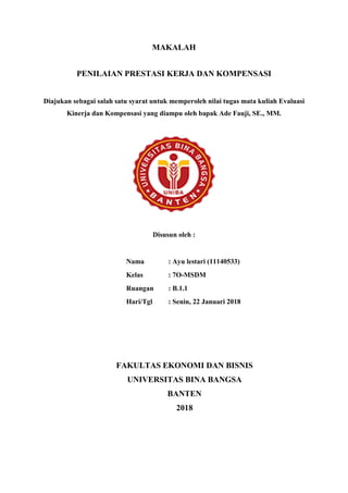 MAKALAH
PENILAIAN PRESTASI KERJA DAN KOMPENSASI
Diajukan sebagai salah satu syarat untuk memperoleh nilai tugas mata kuliah Evaluasi
Kinerja dan Kompensasi yang diampu oleh bapak Ade Fauji, SE., MM.
Disusun oleh :
Nama : Ayu lestari (11140533)
Kelas : 7O-MSDM
Ruangan : B.1.1
Hari/Tgl : Senin, 22 Januari 2018
FAKULTAS EKONOMI DAN BISNIS
UNIVERSITAS BINA BANGSA
BANTEN
2018
 