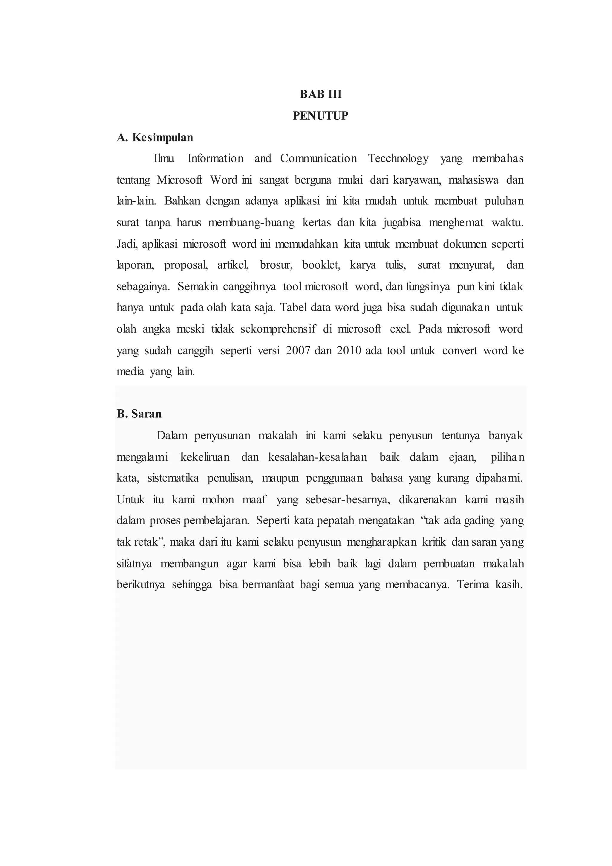 BAB III
PENUTUP
A. Kesimpulan
Ilmu Information and Communication Tecchnology yang membahas
tentang Microsoft Word ini sangat berguna mulai dari karyawan, mahasiswa dan
lain-lain. Bahkan dengan adanya aplikasi ini kita mudah untuk membuat puluhan
surat tanpa harus membuang-buang kertas dan kita jugabisa menghemat waktu.
Jadi, aplikasi microsoft word ini memudahkan kita untuk membuat dokumen seperti
laporan, proposal, artikel, brosur, booklet, karya tulis, surat menyurat, dan
sebagainya. Semakin canggihnya tool microsoft word, dan fungsinya pun kini tidak
hanya untuk pada olah kata saja. Tabel data word juga bisa sudah digunakan untuk
olah angka meski tidak sekomprehensif di microsoft exel. Pada microsoft word
yang sudah canggih seperti versi 2007 dan 2010 ada tool untuk convert word ke
media yang lain.
B. Saran
Dalam penyusunan makalah ini kami selaku penyusun tentunya banyak
mengalami kekeliruan dan kesalahan-kesalahan baik dalam ejaan, pilihan
kata, sistematika penulisan, maupun penggunaan bahasa yang kurang dipahami.
Untuk itu kami mohon maaf yang sebesar-besarnya, dikarenakan kami masih
dalam proses pembelajaran. Seperti kata pepatah mengatakan “tak ada gading yang
tak retak”, maka dari itu kami selaku penyusun mengharapkan kritik dan saran yang
sifatnya membangun agar kami bisa lebih baik lagi dalam pembuatan makalah
berikutnya sehingga bisa bermanfaat bagi semua yang membacanya. Terima kasih.
 