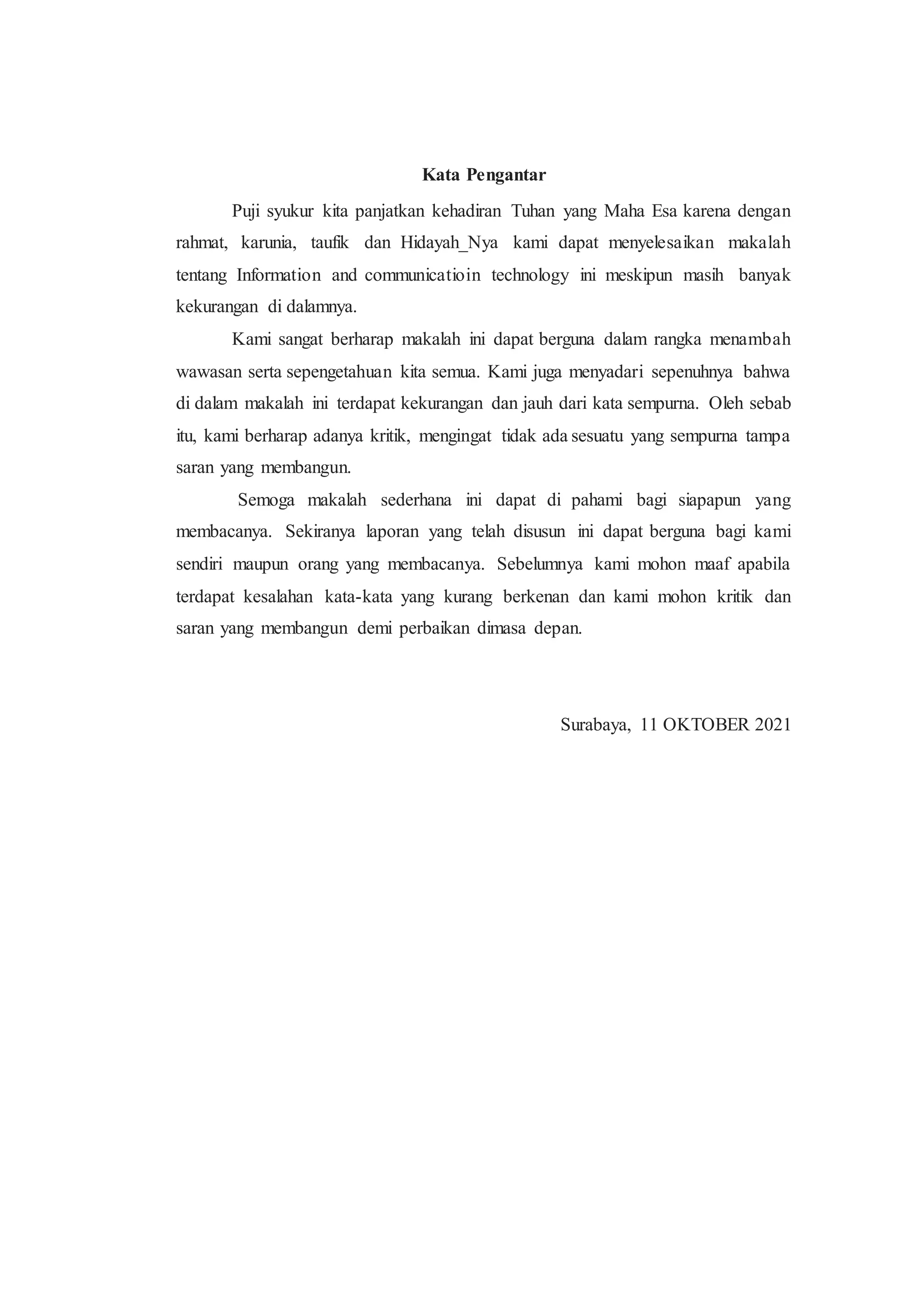 Kata Pengantar
Puji syukur kita panjatkan kehadiran Tuhan yang Maha Esa karena dengan
rahmat, karunia, taufik dan Hidayah_Nya kami dapat menyelesaikan makalah
tentang Information and communicatioin technology ini meskipun masih banyak
kekurangan di dalamnya.
Kami sangat berharap makalah ini dapat berguna dalam rangka menambah
wawasan serta sepengetahuan kita semua. Kami juga menyadari sepenuhnya bahwa
di dalam makalah ini terdapat kekurangan dan jauh dari kata sempurna. Oleh sebab
itu, kami berharap adanya kritik, mengingat tidak ada sesuatu yang sempurna tampa
saran yang membangun.
Semoga makalah sederhana ini dapat di pahami bagi siapapun yang
membacanya. Sekiranya laporan yang telah disusun ini dapat berguna bagi kami
sendiri maupun orang yang membacanya. Sebelumnya kami mohon maaf apabila
terdapat kesalahan kata-kata yang kurang berkenan dan kami mohon kritik dan
saran yang membangun demi perbaikan dimasa depan.
Surabaya, 11 OKTOBER 2021
 
