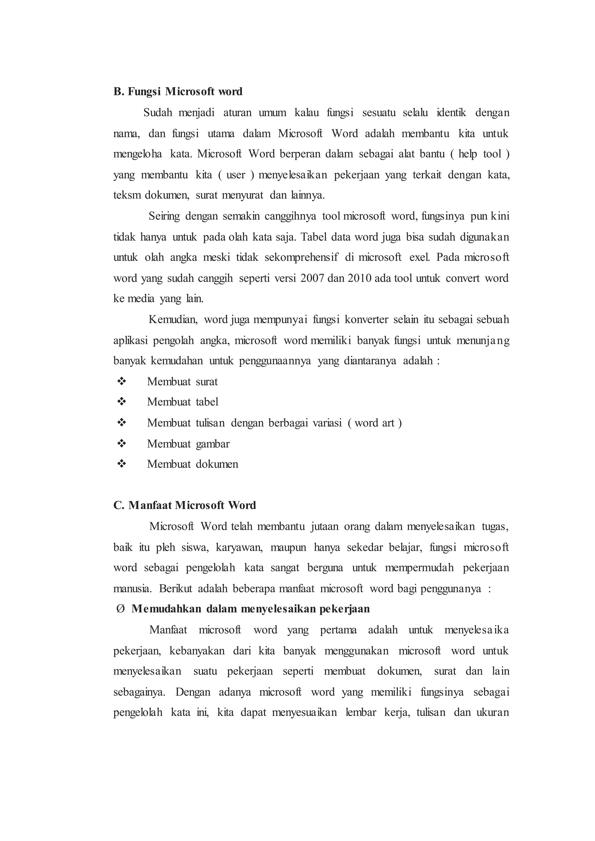 B. Fungsi Microsoft word
Sudah menjadi aturan umum kalau fungsi sesuatu selalu identik dengan
nama, dan fungsi utama dalam Microsoft Word adalah membantu kita untuk
mengeloha kata. Microsoft Word berperan dalam sebagai alat bantu ( help tool )
yang membantu kita ( user ) menyelesaikan pekerjaan yang terkait dengan kata,
teksm dokumen, surat menyurat dan lainnya.
Seiring dengan semakin canggihnya tool microsoft word, fungsinya pun kini
tidak hanya untuk pada olah kata saja. Tabel data word juga bisa sudah digunakan
untuk olah angka meski tidak sekomprehensif di microsoft exel. Pada microsoft
word yang sudah canggih seperti versi 2007 dan 2010 ada tool untuk convert word
ke media yang lain.
Kemudian, word juga mempunyai fungsi konverter selain itu sebagai sebuah
aplikasi pengolah angka, microsoft word memiliki banyak fungsi untuk menunjang
banyak kemudahan untuk penggunaannya yang diantaranya adalah :
 Membuat surat
 Membuat tabel
 Membuat tulisan dengan berbagai variasi ( word art )
 Membuat gambar
 Membuat dokumen
C. Manfaat Microsoft Word
Microsoft Word telah membantu jutaan orang dalam menyelesaikan tugas,
baik itu pleh siswa, karyawan, maupun hanya sekedar belajar, fungsi microsoft
word sebagai pengelolah kata sangat berguna untuk mempermudah pekerjaan
manusia. Berikut adalah beberapa manfaat microsoft word bagi penggunanya :
Ø Memudahkan dalam menyelesaikan pekerjaan
Manfaat microsoft word yang pertama adalah untuk menyelesaika
pekerjaan, kebanyakan dari kita banyak menggunakan microsoft word untuk
menyelesaikan suatu pekerjaan seperti membuat dokumen, surat dan lain
sebagainya. Dengan adanya microsoft word yang memiliki fungsinya sebagai
pengelolah kata ini, kita dapat menyesuaikan lembar kerja, tulisan dan ukuran
 