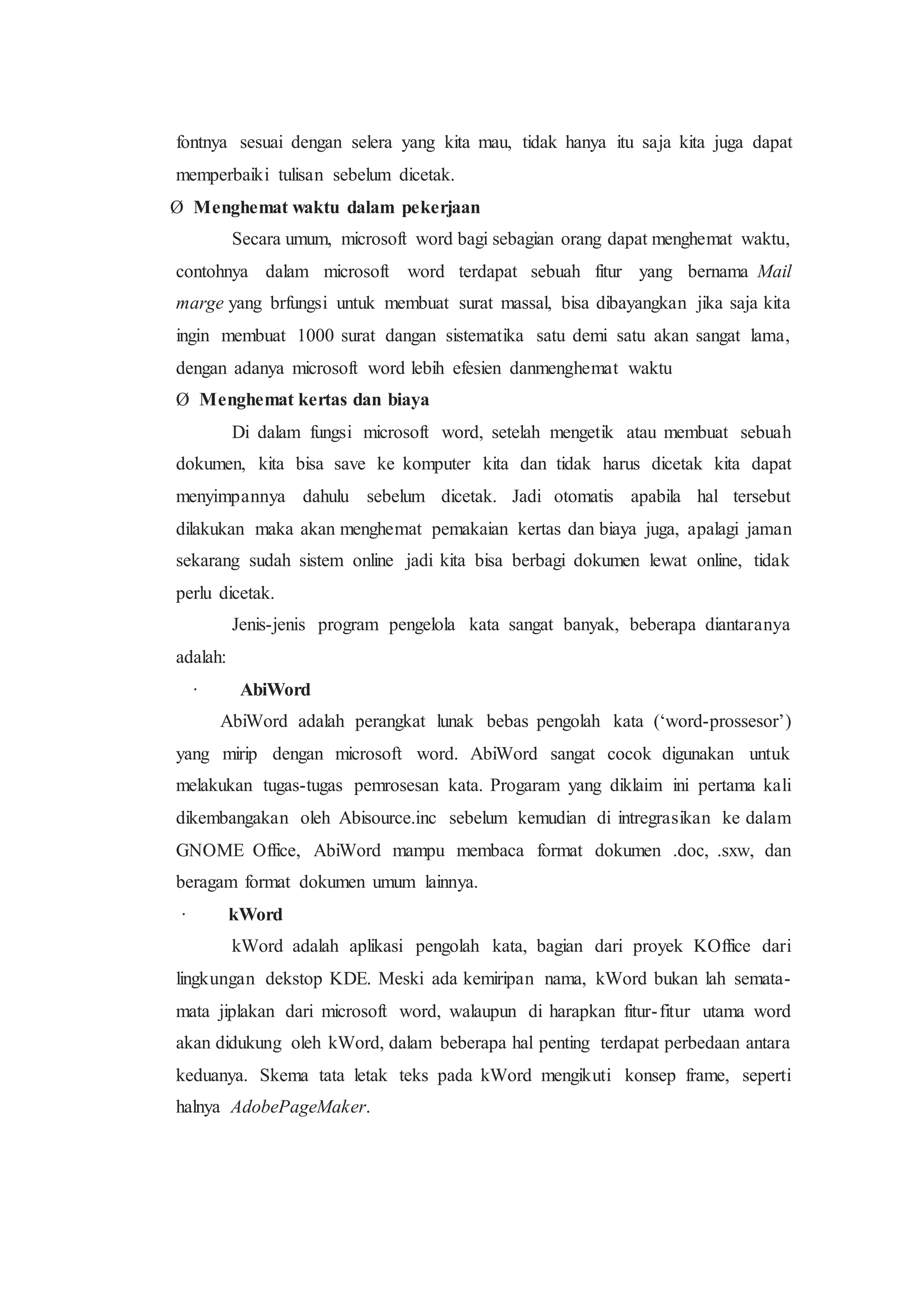fontnya sesuai dengan selera yang kita mau, tidak hanya itu saja kita juga dapat
memperbaiki tulisan sebelum dicetak.
Ø Menghemat waktu dalam pekerjaan
Secara umum, microsoft word bagi sebagian orang dapat menghemat waktu,
contohnya dalam microsoft word terdapat sebuah fitur yang bernama Mail
marge yang brfungsi untuk membuat surat massal, bisa dibayangkan jika saja kita
ingin membuat 1000 surat dangan sistematika satu demi satu akan sangat lama,
dengan adanya microsoft word lebih efesien danmenghemat waktu
Ø Menghemat kertas dan biaya
Di dalam fungsi microsoft word, setelah mengetik atau membuat sebuah
dokumen, kita bisa save ke komputer kita dan tidak harus dicetak kita dapat
menyimpannya dahulu sebelum dicetak. Jadi otomatis apabila hal tersebut
dilakukan maka akan menghemat pemakaian kertas dan biaya juga, apalagi jaman
sekarang sudah sistem online jadi kita bisa berbagi dokumen lewat online, tidak
perlu dicetak.
Jenis-jenis program pengelola kata sangat banyak, beberapa diantaranya
adalah:
· AbiWord
AbiWord adalah perangkat lunak bebas pengolah kata (‘word-prossesor’)
yang mirip dengan microsoft word. AbiWord sangat cocok digunakan untuk
melakukan tugas-tugas pemrosesan kata. Progaram yang diklaim ini pertama kali
dikembangakan oleh Abisource.inc sebelum kemudian di intregrasikan ke dalam
GNOME Office, AbiWord mampu membaca format dokumen .doc, .sxw, dan
beragam format dokumen umum lainnya.
· kWord
kWord adalah aplikasi pengolah kata, bagian dari proyek KOffice dari
lingkungan dekstop KDE. Meski ada kemiripan nama, kWord bukan lah semata-
mata jiplakan dari microsoft word, walaupun di harapkan fitur-fitur utama word
akan didukung oleh kWord, dalam beberapa hal penting terdapat perbedaan antara
keduanya. Skema tata letak teks pada kWord mengikuti konsep frame, seperti
halnya AdobePageMaker.
 