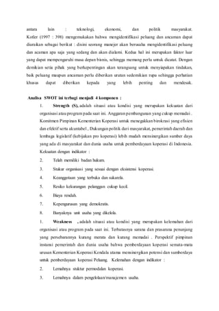 antara lain : teknologi, ekonomi, dan politik masyarakat.
Kotler (1997 : 398) mengemukakan bahwa mengidentifikasi peluang dan ancaman dapat
diuraikan sebagai berikut : disini seorang manejer akan berusaha mengidentifikasi peluang
dan acaman apa saja yang sedang dan akan dialami. Kedua hal ini merupakan faktor luar
yang dapat mempengaruhi masa depan bisnis, sehingga memang perlu untuk dicatat. Dengan
demikian setia pihak yang berkepentingan akan terangsang untuk menyiapakan tindakan,
baik peluang maupun ancaman perlu diberikan urutan sedemikian rupa sehingga perhatian
khusus dapat diberikan kepada yang lebih penting dan mendesak.
Analisa SWOT ini terbagi menjadi 4 komponen :
1. Strength (S), adalah situasi atau kondisi yang merupakan kekuatan dari
organisasi atau program pada saat ini. Anggaran pembangunan yang cukup memadai .
Komitmen Pimpinan Kementerian Koperasi untuk menegakkan birokrasi yang efisien
dan efektif serta akuntabel , Dukungan politik dari masyarakat, pemerintah daerah dan
lembaga legislatif (kebijakan pro koperasi) lebih mudah mensinergikan sumber daya
yang ada di masyarakat dan dunia usaha untuk pemberdayaan koperasi di Indonesia.
Kekuatan dengan indikator :
2. Telah memiliki badan hukum.
3. Stukur organisasi yang sesuai dengan eksistensi koperasi.
4. Keanggotaan yang terbuka dan sukarela.
5. Resiko kekurangan pelanggan cukup kecil.
6. Biaya rendah.
7. Kepengurusan yang demokratis.
8. Banyaknya unit usaha yang dikelola.
1. Weakness , adalah situasi atau kondisi yang merupakan kelemahan dari
organisasi atau program pada saat ini. Terbatasnya sarana dan prasarana penunjang
yang persebarannya kurang merata dan kurang memadai . Perspektif pimpinan
instansi pemerintah dan dunia usaha bahwa pemberdayaan koperasi semata-mata
urusan Kementerian Koperasi Kendala utama mensinergikan potensi dan sumberdaya
untuk pemberdayaan koperasi Peluang. Kelemahan dengan indikator :
2. Lemahnya stuktur permodalan koperasi.
3. Lemahnya dalam pengelolaan/manajemen usaha.
 