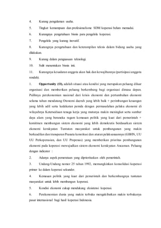 4. Kurang pengalaman usaha.
5. Tingkat kemampuan dan profesionalisme SDM koperasi belum memadai.
6. Kurangnya pengetahuan bisnis para pengelola koperasi.
7. Pengelola yang kurang inovatif.
8. Kurangnya pengetahuan dan keterampilan teknis dalam bidang usaha yang
dilakukan.
9. Kurang dalam penguasaan teknologi.
10. Sulit menentukan bisnis inti.
11. Kurangnya kesadaran anggota akan hak dan kewajibannya (partisipasi anggota
rendah).
1. Opportunity (O), adalah situasi atau kondisi yang merupakan peluang diluar
organisasi dan memberikan peluang berkembang bagi organisasi dimasa depan.
Pulihnya perekonomian nasional dari krisis ekonomi dan pertumbuhan ekonomi
selama tahun mendatang Otonomi daerah yang lebih baik + perimbangan keuangan
yang lebih adil serta kedekatan pemda dengan permasalahan pelaku ekonomi di
wilayahnya Ketersediaan tenaga kerja yang mutunya makin meningkat serta sumber
daya alam yang beraneka ragam kemauan politik yang kuat dari pemerintah +
komitmen membangun sistem ekonomi yang lebih demokratis berdasarkan sistem
ekonomi kerakyatan Tuntutan masyarakat untuk pembangunan yang makin
berkeadilan dan transparan Pranata konstitusi dan aturan pelaksanaannya (GBHN, UU
UU Perkoperasian, dan UU Propenas) yang memberikan prioritas pembangunan
ekonomi pada koperasi mewujudkan sistem ekonomi kerakyatan Ancaman. Peluang
dengan indicator :
2. Adanya aspek pemerataan yang diprioritaskan oleh pemerintah.
3. Undang-Undang nomor 25 tahun 1992, memungkinkan konsolidasi koperasi
primer ke dalam koperasi sekunder.
4. Kemauan politik yang kuat dari pemerintah dan berkembangnya tuntutan
masyarakat untuk lebih membangun koperasi.
5. Kondisi ekonomi cukup mendukung eksistensi koperasi.
6. Perekonomian dunia yang makin terbuka mengakibatkan makin terbukanya
pasar internasional bagi hasil koperasi Indonesia.
 