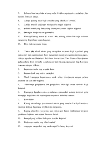 7. Industrialisasi membuka peluang usaha di bidang agrobisnis, agroindustri dan
industri pedesaan lainnya.
8. Adanya peluang pasar bagi komoditas yang dihasilkan koperasi.
9. Adanya investor yang ingin bekerjasama dengan koperasi.
10. Potensi daerah yang mendukung dalam pelaksanaan kegiatan koperasi.
11. Dukungan kebijakan dari pemerintah.
12. Undang-Undang nomor 12 tahun 1992, tentang sistem budidaya tanaman
mendorong diversifikasi usaha koperasi.
13. Daya beli masyarakat tinggi.
1. Threat (T), adalah situasi yang merupakan ancaman bagi organisasi yang
datang dari luar organisasi dan dapat mengancam eksistensi organisasi dimasa depan.
Adanya agenda neo liberalisasi dari dunia internasional Yuca Siahaan Menciptakan
peluang baru, iklim berusaha yang kondusif dan dukungan perkuatan bagi Koperasi.
Ancaman dengan indikator :
2. Persaingan usaha yang semakin ketat.
3. Peranan Iptek yang makin meningkat.
4. Masih kurangnya kepercayaan untuk saling bekerjasama dengan pelaku
ekonomi lain dan antar koperasi.
5. Terbatasnya penyebaran dan penyediaan teknologi secara nasional bagi
koperasi.
6. Kurangnya kesadaran dan pemahaman masyarakat tentang koperasi serta
kurangnya kepedulian dan kepercayaan masyarakat terhadap koperasi.
7. Pasar bebas.
8. Kurang memadainya prasarana dan sarana yang tersedia di wilayah tertentu,
misalnya lembaga keuangan, produksi dan pemasaran.
9. Kurang efektifnya koordinasi dan sinkronasi dalam pelaksanaan program
pembinaan koperasi antar sektor dan antar daerah.
10. Persepsi yang berbeda dari aparat pembina koperasi.
11. Lingkungan usaha yang tidak kondusif.
12. Anggapan masyarakat yang masih negatif terhadap koperasi.
 