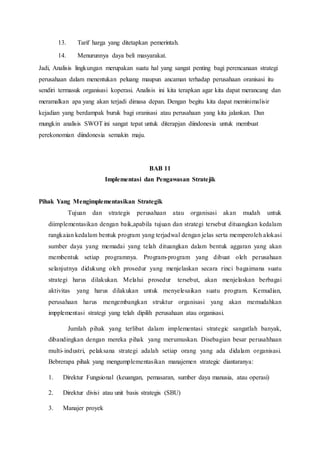 13. Tarif harga yang ditetapkan pemerintah.
14. Menurunnya daya beli masyarakat.
Jadi, Analisis lingkungan merupakan suatu hal yang sangat penting bagi perencanaan strategi
perusahaan dalam menentukan peluang maupun ancaman terhadap perusahaan oranisasi itu
sendiri termasuk organisasi koperasi. Analisis ini kita terapkan agar kita dapat merancang dan
meramalkan apa yang akan terjadi dimasa depan. Dengan begitu kita dapat meminimalisir
kejadian yang berdampak buruk bagi oranisasi atau perusahaan yang kita jalankan. Dan
mungkin analisis SWOT ini sangat tepat untuk diterapjan diindonesia untuk membuat
perekonomian diindonesia semakin maju.
BAB 11
Implementasi dan Pengawasan Stratejik
Pihak Yang Mengimplementasikan Strategik
Tujuan dan strategis perusahaan atau organisasi akan mudah untuk
diimplementasikan dengan baik,apabila tujuan dan strategi tersebut dituangkan kedalam
rangkaian kedalam bentuk program yang terjadwal dengan jelas serta memperoleh alokasi
sumber daya yang memadai yang telah dituangkan dalam bentuk aggaran yang akan
membentuk setiap programnya. Program-program yang dibuat oleh perusahaan
selanjutnya didukung oleh prosedur yang menjelaskan secara rinci bagaimana suatu
strategi harus dilakukan. Melalui prosedur tersebut, akan menjelaskan berbagai
aktivitas yang harus dilakukan untuk menyelesaikan suatu program. Kemudian,
perusahaan harus mengembangkan struktur organisasi yang akan memudahkan
impplementasi strategi yang telah dipilih perusahaan atau organisasi.
Jumlah pihak yang terlibat dalam implementasi strategic sangatlah banyak,
dibandingkan dengan mereka pihak yang merumuskan. Disebagian besar perusahhaan
multi-industri, pelaksana strategi adalah setiap orang yang ada didalam organisasi.
Bebrerapa pihak yang mengumplementasikan manajemen strategic diantaranya:
1. Direktur Fungsional (keuangan, pemasaran, sumber daya manusia, atau operasi)
2. Direktur divisi atau unit basis strategis (SBU)
3. Manajer proyek
 