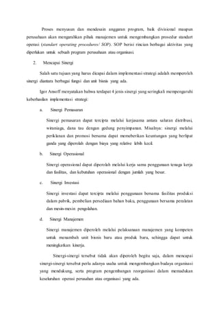 Proses menyusun dan mendesain anggaran program, baik divisional maupun
perusahaan akan mengarahkan pihak manajemen untuk mengembangkan prosedur standart
operasi (standart operating procedures/ SOP). SOP berisi rincian berbagai aktivitas yang
diperlukan untuk sebuah program perusahaan atau organisasi.
2. Mencapai Sinergi
Salah satu tujuan yang harus dicapai dalam implementasi strategi adalah memperoleh
sinergi diantara berbagai fungsi dan unit bisnis yang ada.
Igor Ansoff menyatakan bahwa terdapat 4 jenis sinergi yang seringkali mempengaruhi
keberhasilan implementasi strategi:
a. Sinergi Pemasaran
Sinergi pemasaran dapat tercipta melalui kerjasama antara saluran distribusi,
wiraniaga, dana tau dengan gedung penyimpanan. Misalnya: sinergi melalui
periklanan dan promosi bersama dapat memeberikan keuntungan yang berlipat
ganda yang diperolah dengan biaya yang relative lebih kecil.
b. Sinergi Operasional
Sinergi operasional dapat diperolah melalui kerja sama penggunaan tenaga kerja
dan fasilitas, dan kebutuhan operasional dengan jumlah yang besar.
c. Sinergi Investasi
Sinergi investasi dapat tercipta melalui penggunaan bersama fasilitas produksi
dalam pabrik, pembelian persediaan bahan baku, penggunaan bersama peralatan
dan mesin-mesin pengolahan.
d. Sinergi Manajemen
Sinergi manajemen diperoleh melalui pelaksanaan manajemen yang kompeten
untuk menambah unit bisnis baru atau produk baru, sehingga dapat untuk
meningkatkan kinerja.
Sinergi-sinergi tersebut tidak akan diperoleh begitu saja, dalam mencapai
sinergi-sinergi tersebut perlu adanya usaha untuk mengembangkan budaya organisasi
yang mendukung, serta program pengembangan reorganisasi dalam memadukan
keseluruhan operasi perusahan atau organisasi yang ada.
 