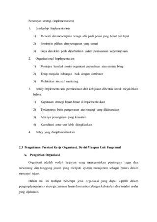 Penerapan strategi (implementation)
1. Leadership Implementation
1) Mencari dan menetapkan tenaga ahli pada posisi yang benar dan tepat
2) Pemimpin pilihan dan penugasan yang sesuai
3) Gaya dan iklim perlu diperhatikan dalam pelaksanaan kepemimpinan
2. Organizational Implementation
1) Meninjau kembali posisi organisasi perusahaan atau stream living
2) Tetap menjalin hubungan baik dengan distributor
3) Melakukan internal marketing
3. Policy Implementation, perencanaan dan kebijakan dibentuk untuk meyakinkan
bahwa:
1) Keputusan strategi benar-benar di implementasikan
2) Terdapatnya basis pengawasan atas strategi yang dilaksanakan
3) Ada nya penanganan yang konsisten
4) Koordinasi antar unit lebih ditingkkatkan
4. Policy yang diimplementasikan
2.3 Pengukuran Prestasi Kerja Organisasi, Devisi Maupun Unit Fungsional
A. Pengertian Organisasi
Organisasi adalah wadah kegiatan yang mencerminkan pembagian tugas dan
wewenang dan tanggung jawab yang meliputi system manajemen sebagai proses dalam
mencapai tujuan.
Dalam hal ini terdapat beberapa jenis organisasi yang dapat dipillih dalam
pengimplementasian strategic, namun harus disesuaikan dengan kebutuhan dan kondisi usaha
yang dijalankan.
 