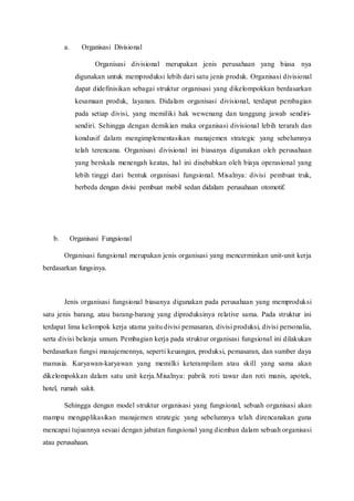 a. Organisasi Divisional
Organisasi divisional merupakan jenis perusahaan yang biasa nya
digunakan untuk memproduksi lebih dari satu jenis produk. Organisasi divisional
dapat didefinisikan sebagai struktur organisasi yang dikelompokkan berdasarkan
kesamaan produk, layanan. Didalam organisasi divisional, terdapat pembagian
pada setiap divisi, yang memiliki hak wewenang dan tanggung jawab sendiri-
sendiri. Sehingga dengan demikian maka organisasi divisional lebih terarah dan
kondusif dalam mengimplementasikan manajemen strategic yang sebelumnya
telah terencana. Organisasi divisional ini biasanya digunakan oleh perusahaan
yang berskala menengah keatas, hal ini disebabkan oleh biaya operasional yang
lebih tinggi dari bentuk organisasi fungsional. Misalnya: divisi pembuat truk,
berbeda dengan divisi pembuat mobil sedan didalam perusahaan otomotif.
b. Organisasi Fungsional
Organisasi fungsional merupakan jenis organisasi yang mencerminkan unit-unit kerja
berdasarkan fungsinya.
Jenis organisasi fungsional biasanya digunakan pada perusahaan yang memproduksi
satu jenis barang, atau barang-barang yang diproduksinya relative sama. Pada struktur ini
terdapat lima kelompok kerja utama yaitu divisi pemasaran, divisi produksi, divisi personalia,
serta divisi belanja umum. Pembagian kerja pada struktur organisasi fungsional ini dilakukan
berdasarkan fungsi manajemennya, seperti keuangan, produksi, pemasaran, dan sumber daya
manusia. Karyawan-karyawan yang memilki keterampilam atau skill yang sama akan
dikelompokkan dalam satu unit kerja.Misalnya: pabrik roti tawar dan roti manis, apotek,
hotel, rumah sakit.
Sehingga dengan model struktur organisasi yang fungsional, sebuah organisasi akan
mampu mengaplikasikan manajemen strategic yang sebelumnya telah direncanakan guna
mencapai tujuannya sesuai dengan jabatan fungsional yang diemban dalam sebuah organisasi
atau perusahaan.
 