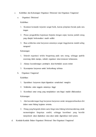 c. Kelebihan dan Kekurangan Organisasi Divisional dan Organisasi Fungsional
a. Organisasi Divisional
Kelebihan:
1. Kesatuan komando terjamin sangat baiik, karena pimpinan berada pada satu
tangan
2. Proses pengambilan keputusan berjalan dengan cepat, karena jumlah orang
yang dianjak berkonsultasi masih sedikit
3. Rasa solidaritas antar karyawan umumnya sangat tinggi,karena mudah saling
mengenal
Kekurangan:
1. Seluruh organisasi terlalu bergantung pada satu orang, sehingga apabila
seseorang tidak mampu, seluruh organisasi akan terancam kehancuran.
2. Adanya kecenderungan pemimpin akan bertindak secara otoiter
3. Kesempatan karyawan untuk berkembang terbatas
b. Organisasi Fungsional
Kelebihan:
1. Spesialisasi karyawan dapat digunakan semaksimal mungkin
2. Solidaritas antar anggota umumnya tinggi
3. Koordinasi antar orang yang menjalankan satu fungsi mudah dilaksanakan
Kekurangan:
1. Ada kecenderungan bagi karyawan karyawan untuk mengspesialisasikan diri
dalam suatu bidang kegiatan tertentu.
2. Orang yang bergerak dalam suatu fungsi atau bidang tertentucenderung untuk
mementingkan fungsinya sendiri, sehingga koordinasi yang bersifat
menyeluruh sukar dijalankan atau sukar untuk digerakkan total system.
d. Kendala-Kendala Dalam Organisasi Divisional Dan Organisasi Fungsional
 