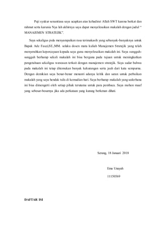 Puji syukur senantiasa saya ucapkan atas kehadirat Allah SWT karena berkat dan
rahmat serta karunia Nya lah akhirnya saya dapat menyelesaikan makalah dengan judul “
MANAJEMEN STRATEJIK”.
Saya sekaligus pula menyampaikan rasa terimakasih yang sebanyak-banyaknya untuk
Bapak Ade Fauzi,SE.,MM. selaku dosen mata kuliah Manajemen Stratejik yang telah
menyerahkan kepercayaan kepada saya guna menyelesaikan makalah ini. Saya sungguh-
sungguh berharap sekali makalah ini bisa berguna pada tujuan untuk meningkatkan
pengetahuan sekaligus wawasan terkait dengan manajemen stratejik. Saya sadar bahwa
pada makalah ini tetap ditemukan banyak kekurangan serta jauh dari kata sempurna.
Dengan demikian saya benar-benar menanti adanya kritik dan saran untuk perbaikan
makalah yang saya hendak tulis di kemudian hari. Saya berharap makalah yang sederhana
ini bisa dimengerti oleh setiap pihak terutama untuk para pembaca. Saya mohon maaf
yang sebesar-besarnya jika ada perkataan yang kurang berkenan dihati.
Serang, 18 Januari 2018
Ema Unayah
11150569
DAFTAR ISI
 