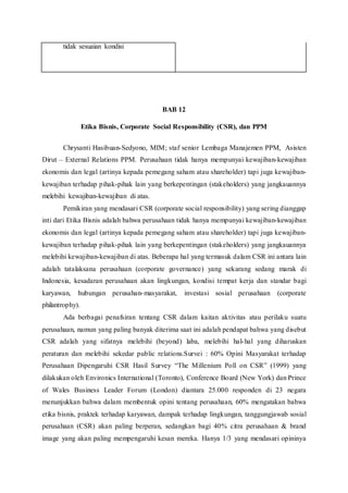tidak sesuaian kondisi
BAB 12
Etika Bisnis, Corporate Social Responsibility (CSR), dan PPM
Chrysanti Hasibuan-Sedyono, MIM; staf senior Lembaga Manajemen PPM, Asisten
Dirut – External Relations PPM. Perusahaan tidak hanya mempunyai kewajiban-kewajiban
ekonomis dan legal (artinya kepada pemegang saham atau shareholder) tapi juga kewajiban-
kewajiban terhadap pihak-pihak lain yang berkepentingan (stakeholders) yang jangkauannya
melebihi kewajiban-kewajiban di atas.
Pemikiran yang mendasari CSR (corporate social responsibility) yang sering dianggap
inti dari Etika Bisnis adalah bahwa perusahaan tidak hanya mempunyai kewajiban-kewajiban
ekonomis dan legal (artinya kepada pemegang saham atau shareholder) tapi juga kewajiban-
kewajiban terhadap pihak-pihak lain yang berkepentingan (stakeholders) yang jangkauannya
melebihi kewajiban-kewajiban di atas. Beberapa hal yang termasuk dalam CSR ini antara lain
adalah tatalaksana perusahaan (corporate governance) yang sekarang sedang marak di
Indonesia, kesadaran perusahaan akan lingkungan, kondisi tempat kerja dan standar bagi
karyawan, hubungan perusahan-masyarakat, investasi sosial perusahaan (corporate
philantrophy).
Ada berbagai penafsiran tentang CSR dalam kaitan aktivitas atau perilaku suatu
perusahaan, namun yang paling banyak diterima saat ini adalah pendapat bahwa yang disebut
CSR adalah yang sifatnya melebihi (beyond) laba, melebihi hal-hal yang diharuskan
peraturan dan melebihi sekedar public relations.Survei : 60% Opini Masyarakat terhadap
Perusahaan Dipengaruhi CSR Hasil Survey “The Millenium Poll on CSR” (1999) yang
dilakukan oleh Environics International (Toronto), Conference Board (New York) dan Prince
of Wales Business Leader Forum (London) diantara 25.000 responden di 23 negara
menunjukkan bahwa dalam membentuk opini tentang perusahaan, 60% mengatakan bahwa
etika bisnis, praktek terhadap karyawan, dampak terhadap lingkungan, tanggungjawab sosial
perusahaan (CSR) akan paling berperan, sedangkan bagi 40% citra perusahaan & brand
image yang akan paling mempengaruhi kesan mereka. Hanya 1/3 yang mendasari opininya
 