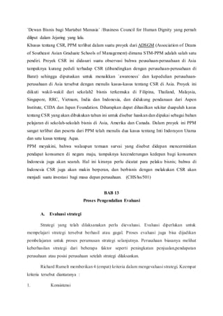 `Dewan Bisnis bagi Martabat Manusia` /Business Council for Human Dignity yang pernah
diliput dalam Jejaring yang lalu.
Khusus tentang CSR, PPM terlibat dalam suatu proyek dari ADSGM (Association of Deans
of Southeast Asian Graduate Schools of Management) dimana STM-PPM adalah salah satu
pendiri. Proyek CSR ini didasari suatu observasi bahwa peusahaan-perusahaan di Asia
tampaknya kurang peduli terhadap CSR (dibandingkan dengan perusahaan-perusahaan di
Barat) sehingga diputuskan untuk menaikkan `awareness` dan kepedulian perusahaan-
perusahaan di Asia tersebut dengan menulis kasus-kasus tentang CSR di Asia. Proyek ini
diikuti wakil-wakil dari sekolah2 bisnis terkemuka di Filipina, Thailand, Malaysia,
Singapore, RRC, Vietnam, India dan Indonesia, dan didukung pendanaan dari Aspen
Institute, CIDA dan Japan Foundation. Diharapkan dapat dihasilkan sekitar duapuluh kasus
tentang CSR yang akan dibukukan tahun ini untuk disebar luaskan dan dipakai sebagai bahan
pelajaran di sekolah-sekolah bisnis di Asia, Amerika dan Canada. Dalam proyek ini PPM
sangat terlibat dan peserta dari PPM telah menulis dua kasus tentang Inti Indorayon Utama
dan satu kasus tentang Aqua.
PPM meyakini, bahwa walaupun temuan survai yang disebut didepan mencerminkan
pendapat konsumen di negara maju, tampaknya kecenderungan kedepan bagi konsumen
Indonesia juga akan searah. Hal ini kiranya perlu dicatat para pelaku bisnis; bahwa di
Indonesia CSR juga akan makin berperan, dan berbisnis dengan melakukan CSR akan
menjadi suatu investasi bagi masa depan perusahaan. (CHS/lss/501)
BAB 13
Proses Pengendalian Evaluasi
A. Evaluasi strategi
Strategi yang telah dilaksanakan perlu dievaluasi. Evaluasi diperlukan untuk
mempelajari strategi tersebut berhasil atau gagal. Proses evaluasi juga bisa dijadikan
pembelajaran untuk proses perumusan strategi selanjutnya. Perusahaan biasanya melihat
keberhasilan strategi dari beberapa faktor seperti peningkatan penjualan,pendapatan
perusahaan atau posisi perusahaan setelah strategi dilaksankan.
Richard Rumelt memberikan 4 (empat) kriteria dalam mengevaluasi strategi. Keempat
kriteria tersebut diantaranya :
1. Konsistensi
 