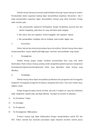 Sebuah strategi harusnya konsisten pada kebijakan dan juga tujuan strategi itu sendiri.
Permasalahan dalam organisasi kadang dapat menyebabkan terjadinya inkonsistesi. Ada 3
tanda permasalahan organisasi dapat menyebabkan strategi yang tidak konsisten. Ketiga
tanda tersebut yaitu :
a. Jika permasalahn manajerial berlanjutkan dengan berubahnya personil dan jika
mereka bergantung pada dasar isu yang ada bukan pada orangnya.
b. Jika sukses dari satu organisasi berarti kegagalan dari organisasi lainnya.
c. Jika permasalahan kebijakan dan isu berlanjut pada resolusi tingkat atas.
2. Kecocokan
Faktor internal dan eksternal perushaan harus dicocokkan. Sebuah strategi harus dapat
merepresentasikan respon adaptif pada lingkungan eksternal serta perubahan yang terjadi.
3. Kemungkinan
Sebuah strategi jangan sampai membuat permasalahan baru yang sulit untuk
diselesaikan. Pada evaluasi strategi, penting untuk mengetahui apakah organisasi mempunyai
kemampuan,kompetensi,keterampilan,dan bakat yang diperlukan untuk strategi yang
diberikan.
4. Keuntungan
Sebuah strategi harus dapat menyediakan pembuatan atau pengaturan dari keunggulan
kompetitif. Keunggulan kompetitif normalnya merupakan hasil dari 3 hal yaitu sumber daya,
skill,dan posisi.
Serupa dengan keempat criteria tersebut, ada pula 4 (empat) tes yang bisa dilakukan
untuk mengetahui apakah yang ada dapat diterima. Keempat tes tersebut di antaranya :
1) Tes Konsistensi Tujuan
2) Tes Kerangka
3) Tes Kompetensi
4) Tes Kemungkinan Dilaksanakan
Evaluasi strategi juga dapat dilaksanakan dengan memperhatikan matrik IFE dan
EFE. Faktor internal dan eksternal perusahaan dapat dianalisis kembali setelah proses
 