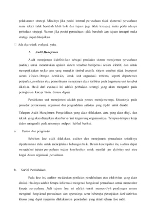 pelaksanaan strategi. Misalnya jika posisi internal perusahaan tidak eksternal perusahaan
sama sekali tidak berubah lebih baik dan tujuan juga tidak tercapai, maka perlu adanya
perbaikan strategi. Namun jika posisi perusahaan tidak berubah dan tujuan tercapai maka
strategi dapat dilanjutkan.
Ada dua teknik evaluasi, yaitu:
1. Audit Menejemen
Audit menejemen didefinisikan sebagai penilaian sistem menejemen perusahaan
(audite) untuk menentukan apakah sistem tersebut beroperasi secara efektif, dan untuk
memperkirakan resiko apa yang mungkin timbul apabila sistem tersebut tidak beoperesi
secara efesien. Dengan demikian, untuk unit organisasi tertentu, seperti departemen
penjualan, penilaian atau pemeriksaan menejemen akan terfokus pada bagamana unit tersebut
dikelola. Hasil dari evaluasi ini adalah perbaikan strategi yang akan mengarah pada
peningkatan kinerja bisnis dimasa depan.
Pendekatan unit menejemen adalah pada proses menejemennya, khususnya pada
prosedur perencanaan, organisasi dan pengendalian aktivitas yang dipilih untuk diaudit.
Tahapan Audit Manajemen Penyelidikan yang akan dilakukan, data yang akan diuji, dan
teknik yang akan dterapkan akan bervariasi tergantung organisasinya. Tahapan-tahapan kerja
dalam mengaudit pada umumnya meliputi hal-hal berikut:
a. Usulan dan pengenalan
Sebelum fase audit dilakukan, auditor dan menejemen perusahaan sebaiknya
dipertemukan dulu untuk menciptakan hubungan baik. Dalam kesempatan itu, auditor dapat
mengetahui tujuan perusahaan secara keseluruhan untuk menilai tiap aktivitas unit atau
fungsi dalam organisasi perusahaan.
b. Survei Pendahuluan
Pada fase ini, auditor melakukan penilaian pendahuluan atas efektivitas yang akan
dinilai. Hasilnya adalah berupa informasi mengenai fungsional perusahaan untuk memonitor
kinerja perusahaan. Jadi tujuan fase ini adalah untuk memperoleh pandangan umum
mengenai fungsional perusahaan dan operasinya serta beberapa petunjukan dari aktivitas
khusus yang dapat menjamin dilakukannya penelaahan yang detail selama fase audit.
 