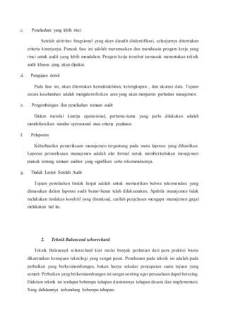 c. Penelaahan yang lebih rinci
Setelah aktivitas fungsional yang akan diaudit diidentifikasi, selanjutnya ditentukan
criteria kinerjanya. Puncak fase ini adalah merumuskan dan mendasain progam kerja yang
rinci untuk audit yang lebih mendalam. Progam kerja tersebut termasuk menentukan teknik
audit khusus yang akan dipakai.
d. Pengujian detail
Pada fase ini, akan ditentukan kemuktakhiran, kelengkapan , dan akurasi data. Tujuan
secara keseluruhan adalah mengidentifisikan area yang akan menjamin perhatian manajemen.
e. Pengembangan dan penelaahan temuan audit
Dalam menilai kinerja operasional, pertama-tama yang perlu dilakukan adalah
mendefinisikan standar operasional atau criteria penilaian.
f. Pelaporan
Keberhasilan pemeriksaan manajemen tergantung pada mutu laporan yang dihasilkan.
Laporan pemeriksaan manajemen adalah alat formal untuk memberitahukan menejemen
puncak tentang temuan auditor yang signifikan serta rekomendasinya.
g. Tindak Lanjut Setelah Audit
Tujuan penelaahan tindak lanjut adalah untuk memastikan bahwa rekomendasi yang
dimasukan dalam laporan audit benar-benar telah dilaksanakan. Apabila manajemen tidak
melakukan tindakan korektif yang dimaksud, carilah penjelasan mengapa manajemen gagal
melakukan hal itu.
2. Teknik Balanceed schorechard
Teknik Balanceed schorechard kini mulai banyak perhatian dari para praktisi bisnis
dikarenakan kemajuan teknologi yang sangat pesat. Penekanan pada teknik ini adalah pada
perbaikan yang berkesinambungan, bukan hanya sekedar pencapaian suatu tujuan yang
sempit. Perbaikan yang berkesinambungan ini sangat oenting agar perusahaan dapat bersaing.
Didalam teknik ini terdapat beberapa tahapan diantaranya tahapan desain dan implementasi.
Yang didalamnya terkandung beberapa tahapan:
 
