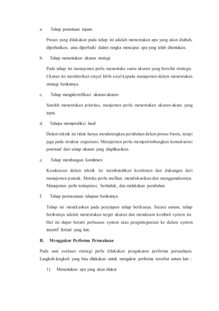 a. Tahap penentuan tujuan
Proses yang dilakukan pada tahap ini adalah menentukan apa yang akan diubah,
diperhatikan, atau diperbaiki dalam rangka mencapai apa yang telah ditentukan.
b. Tahap menentukan ukuran strategi
Pada tahap ini manajemen perlu menentuka suatu ukuran yang bersifat strategis.
Ukuran ini memberikan sinyal lebih awal kepada manajemen dalam menentukan
strategi berikutnya.
c. Tahap mengidentifikasi ukuran-ukuran
Setelah menentukan prioritas, manjemen perlu menentukan ukuran-ukura yang
tepat.
d. Tahapa memprediksi hasil
Dalam teknik ini tidak hanya mendatangkan perubahan dalam proses bisnis, tetapi
juga pada struktur organisasi. Manajemen perlu mempertimbangkan konsekuensi
potensial dari setiap ukuran yang diaplikasikan.
e. Tahap membangun komitmen
Kesuksesan dalam teknik ini membutuhkan komitmen dan dukungan dari
manajemen puncak. Mereka perlu melihat, mendiskusikan dan menggunakannya.
Manajemen perlu terinspirasi, bertindak, dan melakukan perubahan.
f. Tahap perencanaan tahapan berikutnya
Tahap ini menekankan pada penyiapan tahap berikunya. Secara umum, tahap
berikutnya adalah menentukan target ukuran dan mendesain kembali system ini.
Hal ini dapat berarti perluasan system atau pengintegrasian ke dalam system
insentif formal yang lain.
B. Menggukur Performa Perusahaan
Pada saat evaluasi strategi perlu dilakukan pengukuran performa perusahaan.
Langkah-langkah yang bisa dilakukan untuk mengukur performa tersebut antara lain :
1) Menentukan apa yang akan diukur
 