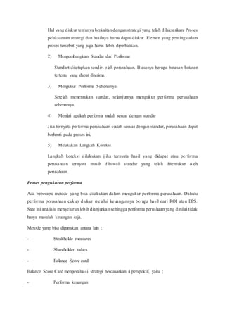 Hal yang diukur tentunya berkaitan dengan strategi yang telah dilaksankan. Proses
pelaksanaan strategi dan hasilnya harus dapat diukur. Elemen yang penting dalam
proses tersebut yang juga harus lebih diperhatikan.
2) Mengembangkan Standar dari Performa
Standart ditetapkan sendiri oleh perusahaan. Biasanya berupa batasan-batasan
tertentu yang dapat diterima.
3) Mengukur Performa Sebenarnya
Setelah menentukan standar, selanjutnya mengukur performa perusahaan
sebenarnya.
4) Menilai apakah performa sudah sesuai dengan standar
Jika ternyata performa perusahaan sudah sesuai dengan standar, perusahaan dapat
berhenti pada proses ini.
5) Melakukan Langkah Koreksi
Langkah koreksi dilakukan jjika ternyata hasil yang didapat atau performa
perusahaan ternyata masih dibawah standar yang telah ditentukan oleh
perusahaan.
Proses pengukuran performa
Ada beberapa metode yang bisa dilakukan dalam mengukur performa perusahaan. Dahulu
performa perusahaan cukup diukur melalui keuangannya berupa hasil dari ROI atau EPS.
Saat ini analisis menyeluruh lebih dianjurkan sehingga performa perushaan yang dinilai tidak
hanya masalah keuangan saja.
Metode yang bisa digunakan antara lain :
- Steakholde measures
- Shareholder values
- Balance Score card
Balance Score Card mengevaluasi strategi berdasarkan 4 perspektif, yaitu ;
- Performa keuangan
 