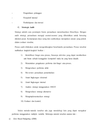 - Pengetahuan pelanggan
- Perspektif internal
- Pembelajaran dan inovasi
C. Strategic Audit
Strategi adalah cara pemimpin bisnis perusahaan merealisasikan filosofinya. Dengan
audit strategi, perusahaan menguji asumsi-asumsi yang dibutuhkan untuk bersaing
didalam pasar. Kemampuan daya saing dan sumberdaya merupakan unsure yang pokok
dalam eveluasi tersebut.
Proses audit dilakukan untuk mengembangkan benchmarks perusahaan. Proses tersebut
melibatkan langkah-langkah berikut :
1) Identifikasi fungsi atau proses, biasanya aktivitas yang dapat memberikan
unit bisnis sebuah keunggulan kompetitif maka itu yang harus diaudit.
2) Menentukan pengukuran performa dari fungsi atau proses.
3) Mengevaluasi performa akhir
4) Me-review perusahaan pemerintahan
5) Amati lingkungan eksternal
6) Amati lingkungan internal
7) Analisis strategi menggunakan SWOT
8) Mengevaluasi strategi alternative
9) Mengimplementasikan strategi
10) Evaluasi dan kontrol.
Selain metode-metode tersebut ada juga metodelogi lain yang dapat mengukur
performa menggunakan multiple variable. Beberapa metode tersebut anatara lain :
a) Zero Based Budgeting (ZBB)
 
