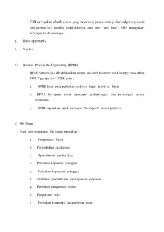 ZBB merupakan sebuah sistem yang me-review proses strategi dan budget organisasi
dari pertma kali mereka melakukannya, atau zero “zero base”. ZBB menggukur
beberapa hal di antaranya ;
a. Biaya opportunity
b. Prioritas
b) Business Process Re-Engineering (BPRE)
BPRE pertama kali dipublikasikan secara luas oleh Hammer dan Champy pada tahun
1993. Tiga tipe dari BPRE yaitu :
a. BPRE focus pada perbaikan performa fungsi individual bisnis
b. BPRE bertujuan untuk mencapai perbandingan dan persaingan secara
bersamaan.
c. BPRE digunakan untuk mencapai “breakpoint” dalam performa.
c) Six Sigma
Hasil dari pengukuran Six sigma mencakup :
a. Pengurangan biaya
b. Pertumbuhan pendapatan
c. Optimaliasasi sumber daya
d. Perbaikan kepuasan pelanggan
e. Perbaikan kepuasaan pelanggan
f. Perbaikan produktivitas dan kepuasan karyawan
g. Perbaikan penggunaan waktu
h. Pengukuran risiko
i. Perbaikan kompetitif dan performa pasar
 