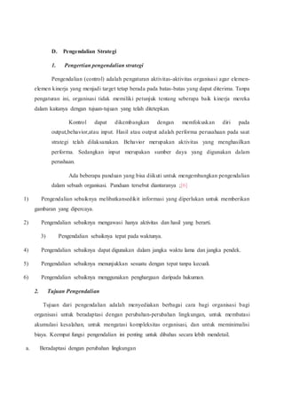 D. Pengendalian Strategi
1. Pengertian pengendalian strategi
Pengendalian (control) adalah pengaturan aktivitas-aktivitas organisasi agar elemen-
elemen kinerja yang menjadi target tetap berada pada batas-batas yang dapat diterima. Tanpa
pengaturan ini, organisasi tidak memiliki petunjuk tentang seberapa baik kinerja mereka
dalam kaitanya dengan tujuan-tujuan yang telah ditetepkan.
Kontrol dapat dikembangkan dengan memfokuskan diri pada
output,behavior,atau input. Hasil atau output adalah performa perusahaan pada saat
strategi telah dilaksanakan. Behavior merupakan aktivitas yang menghasilkan
performa. Sedangkan input merupakan sumber daya yang digunakan dalam
perushaan.
Ada beberapa panduan yang bisa diikuti untuk mengembangkan pengendalian
dalam sebuah organisasi. Panduan tersebut diantaranya ;[6]
1) Pengendalian sebaiknya melibatkansedikit informasi yang diperlukan untuk memberikan
gambaran yang dipercaya.
2) Pengendalian sebaiknya mengawasi hanya aktivitas dan hasil yang berarti.
3) Pengendalian sebaiknya tepat pada waktunya.
4) Pengendalian sebaiknya dapat digunakan dalam jangka waktu lama dan jangka pendek.
5) Pengendalian sebaiknya menunjukkan sesuatu dengan tepat tanpa kecuali.
6) Pengendalian sebaiknya menggunakan penghargaan daripada hukuman.
2. Tujuan Pengendalian
Tujuan dari pengendalian adalah menyediakan berbagai cara bagi organisasi bagi
organisasi untuk beradaptasi dengan perubahan-perubahan lingkungan, untuk membatasi
akumulasi kesalahan, untuk mengatasi kompleksitas organisasi, dan untuk meminimalisi
biaya. Keempat fungsi pengendalian ini penting untuk dibahas secara lebih mendetail.
a. Beradaptasi dengan perubahan lingkungan
 