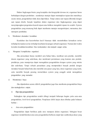 Dalam lingkungan bisnis yang kompleks dan bergejolak dewasa ini, organisasi harus
berhadapan dengan perubahan . seandainya manajer dapat menetapkan tujuan dan meraihnya
secara instan, pengendalian tidak akan diperlukan. Tetapi antara saat tujuan dibentuk dengan
saat tujuan diraih, banyak kejadiian dalam organisasi dan lingkungannya yang dapat
menyimpangkan pergerakan kearah tujuan atau bahkan mengubah tujuan itu sendiri. System
pengendalian yang terancang baik dapat membantu manajer mengantisipasi, memantau, dan
merespon perubahan.
b. Membatasi akumulasi kesalahan
Kesalahan dan kecerobohan kecil biasanya tidak menimbulkan kerusakan serius
terhadap kerusakan serius terhadap kesehatan keuangan sebuah organisasi. Namun dari waktu
kewaktu kesalahan-kesalahan bisa terakumulasi dan menjadi sangat serius.
c. Mengatasi kompleksitas organisasi
Jika perusahaan hanya membeli satu bahan baku, membuat satu produk, memiliki
desain organisasi yang sederhana, dan menikmati permintaan yang konstan atas produk-
produknya, para manajernya dapat menegakkan pengendalian dengan system yang minim
dan sederhana. Tetapi sebuah perusahaan yang memproduksi banyak produk dengan
memakai banyak bahan baku dan memiliki area pasar yang luas, desai organisasi yang rumit,
serta memiliki banyak pesaing memerlukan system yang canggih untuk menegakkan
pengendalian yang memadai.
d. Meminimasi biaya
Jika dipraktekan secara efektif, pengendalian juga bisa membantu pengendalian biaya
dan meningkatkan output.
3. Tipe-tipe pengandalian
Sedangkan tipe pengendalian sendiri dibagi menjadi beberapa bagian yaitu area-area
pengendalian, level-level pengendalian. Penjelasan lebih lanjut akan dibahas pada bahasan
berikut :
a. Area-area pengandalian
Pengendalian dapat berfokus pada area manapun dalam organisasi. Sebagian besar
organisasi mendefinisikan area-area pengendalian berbasis empat tipe sumberdaya dasar yang
 