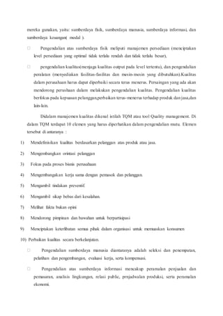 mereka gunakan, yaitu: sumberdaya fisik, sumberdaya manusia, sumberdaya informasi, dan
sumberdaya keuangan( modal ).
Pengendalian atas sumberdaya fisik meliputi manajemen persediaan (menciptakan
level persediaan yang optimal tidak terlalu rendah dan tidak terlalu besar),
pengendalian kualitas(menjaga kualitas output pada level tertentu), dan pengendalian
peralatan (menyediakan fasilitas-fasilitas dan mesin-mesin yang dibutuhkan).Kualitas
dalam perusahaan harus dapat diperbaiki secara terus menerus. Persaingan yang ada akan
mendorong perushaan dalam melakukan pengendalian kualitas. Pengendalian kualitas
berfokus pada kepuasan pelanggan,perbaikan terus-menerus terhadap produk dan jasa,dan
lain-lain.
Didalam manajemen kualitas dikenal istilah TQM atau tool Quality management. Di
dalam TQM terdapat 10 elemen yang harus diperhatikan dalam pengendalian mutu. Elemen
tersebut di antaranya :
1) Mendefinisikan kualitas berdasarkan pelanggan atas produk atau jasa.
2) Mengembangkan orintasi pelanggan
3) Fokus pada proses bisnis perusahaan
4) Mengembangakan kerja sama dengan pemasok dan pelanggan.
5) Mengambil tindakan preventif.
6) Mengambil sikap bebas dari kesalahan.
7) Melihat fakta bukan opini
8) Mendorong pimpinan dan bawahan untuk berpartisipasi
9) Menciptakan keterlibatan semua pihak dalam organisasi untuk memuaskan konsumen
10) Perbaikan kualitas secara berkelanjutan.
Pengendalian sumberdaya manusia diantaranya adalah seleksi dan penempatan,
pelatihan dan pengembangan, evaluasi kerja, serta kompensasi.
Pengendalian atas sumberdaya informasi mencakup peramalan penjualan dan
pemasaran, analisis lingkungan, relasi public, prnjadwalan produksi, serta peramalan
ekonomi.
 