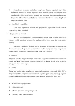 Pengendalian keuangan melibatkan pengelolaan hutang organisasi agar tidak
berlebihan, memastikan bahwa organisasi selalu memiliki cukup kas ditangan untuk
membayar kewajiban-kewajibannya dan pada saas yang sama tidak menempatkan terlalu
banyak kas dalam rekening tak berbunga, serta memastikan bahwa piutang ditagih dan
dibayar sesuai tepat waktu.
b. Level-level pengendalian
Selain dapat dipisahkan menurut area, pengendalian juga dapat dipisah-pisahkan
menurut level dalam organisasi.
1) Pengendalian operasional
Berfokus pada proses-proses yang digunakan organisasi untuk merubah sumberdaya
menjadi produk atau jasa (pengontrolan kualiatas adalah salah satu tipe pengontrolan
operasi).
Operasional merupakan aktivitas yang terjadi dalam memproduksi barang atau jasa
dalam perusahaan. Pengendalian operasionalkan sendiri merupakan Janis pengendalian
jangka pendek. Pengendalian operasional sendiri terdiri dari 3 hal yaitu
a) Anggaran
Anggaran berkaitan dengan keuangan perusahaan. Anggaran digunakan untuk kebutuhan
proses opersional. Penggunaan anggaran harus diawasi karena rawan akan terjadinya
pelanggaran atau penyimpangan.
b) Jadwal
Jadwal juga penting dalam sebuah proses operasional perusahaan. Menurut edy (2008 :307) ,
penjadwalan adalah pengaturan waktu dari suatu kegiatan operasi,yang mencakup kegiatan
mengalokasikan fasilitas,peralatan maupun tenaga. Kriteria penjadwalan antara lain :
1. Minimasi waktu penyelesaikan
2. Maksimasi utilasi
3. Minimal persediaan barang setengah jadi
4. Minimasi waktu tunggu pelanggan
 