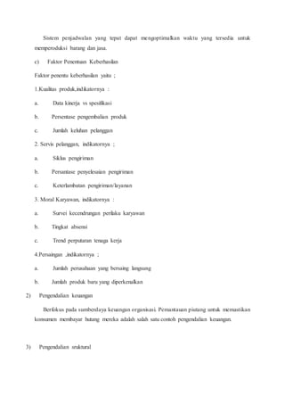 Sistem penjadwalan yang tepat dapat mengoptimalkan waktu yang tersedia untuk
memperoduksi barang dan jasa.
c) Faktor Penentuan Keberhasilan
Faktor penentu keberhasilan yaitu ;
1.Kualitas produk,indikatornya :
a. Data kinerja vs spesifikasi
b. Persentase pengembalian produk
c. Jumlah keluhan pelanggan
2. Servis pelanggan, indikatornya ;
a. Siklus pengiriman
b. Persantase penyelesaian pengiriman
c. Keterlambatan pengiriman/layanan
3. Moral Karyawan, indikatornya :
a. Survei kecendrungan perilaku karyawan
b. Tingkat absensi
c. Trend perputaran tenaga kerja
4.Persaingan ,indikatornya ;
a. Jumlah perusahaan yang bersaing langsung
b. Jumlah produk baru yang diperkenalkan
2) Pengendalian keuangan
Berfokus pada sumberdaya keuangan organisasi. Pemantauan piutang untuk memastikan
konsumen membayar hutang mereka adalah salah satu contoh pengendalian keuangan.
3) Pengendalian sruktural
 