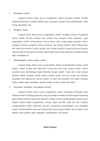 1. Menetapkan standar
Langkah pertama dalam proses pengendalian adalah penetapan standar. Standar
pengendalian(control standard) adalah target yang akan menjadi acuan perbandingan untuk
kinerja dikemudian hari.
2. Mengukur kinerja
Langkah kedua dalam proses pengendalian adalah mengukur kinerja. Pengukuran
kinerja adalah aktivitas konstan dan kontinu bagi sebagian besar organisasi. Agar
pengendalian efektif, ukuran-ukuran kinerja harus valid. Angka-angka penjualan harian,
mingguan, bulanan mengukur kinerja penjualan, dan kinerja produksi dapat diekspresikan
dari segia biaya perunit, kualitas produk, atau volume produksi, kinerja karyawan biasanya
diukur beerbasis kuantitas dan kualitas output tetapi bagi banyak pekerjaan, mengukur kinerja
tidak sesederhana itu.
3. Membandingkan kinerja dengan standar
Langkah ketiga dalam proses pengendalian adalah membandingkan kinerja actual
dengan standar. Kinerja bisa lebih dari, kurang dari atau sama dengan standar. Dalam
sejumlah kasus, perbandingan dapat dilakukan dengan mudah. Tujuan dari setiap manajer
produksi adalah membuat produk mereka menjadi nomor satu atau nomor dua (berbasis
penjualan total) dipasarnya. Karena standar ini jelas dan penjualan total dapat dihitung,
relative mudah untuk menentukan apakah standar ini telah tercapai atau belum.
4. Menentukan kebutuhan akan tindakan korektif
Langkah terakhir dalam proses pengendalian adalah menentukan kebutuhan akan
tindakan korektif. Berbagai keputusan yang menyangkut tindakan korektif sangat bergantung
pada keahlian-keahlian analitis dan diagnotis manajer. Setelah membandingkan kinerja actual
dengan standar-standar pengendalian, manajer dapat memilih salah satu dari tindakan
mempertahankan (tidak melakukan apa-apa), mengoreksi penyimpangan, atau mengubah
standar. Memperthankan tepat saat kinerja actual sesuai dengan standar, tapi seringnya suatu
tindakan harus diambil untuk mengoreksi penyimpangan dari standar.
Daftar Pustaka
 