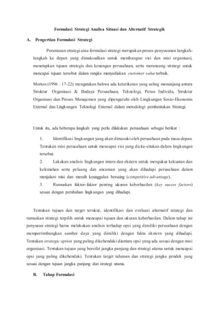 Formulasi Strategi Analisa Situasi dan Alternatif Strategik
A. Pengertian Formulasi Strategi
Perumusan strategi atau formulasi strategi merupakan proses penyusunan langkah-
langkah ke depan yang dimaksudkan untuk membangun visi dan misi organisasi,
menetapkan tujuan strategis dan keuangan perusahaan, serta merancang strategi untuk
mencapai tujuan tersebut dalam rangka menyediakan customer value terbaik.
Morton (1996 : 17-22) mengatakan bahwa ada keterikatan yang saling menunjang antara
Struktur Organisasi & Budaya Perusahaan, Teknologi, Peran Individu, Struktur
Organisasi dan Proses Manajemen yang dipengaruhi oleh Lingkungan Sosio-Ekonomis
External dan Lingkungan Teknologi External dalam metodologi pembentukan Strategi.
Untuk itu, ada beberapa langkah yang perlu dilakukan perusahaan sebagai berikut :
1. Identifikasi lingkungan yang akan dimasuki oleh perusahaan pada masa depan.
Tentukan misi perusahaan untuk mencapai visi yang dicita-citakan dalam lingkungan
tersebut.
2. Lakukan analisis lingkungan intern dan ekstern untuk mengukur kekuatan dan
kelemahan serta peluang dan ancaman yang akan dihadapi perusahaan dalam
menjalani misi dan meraih keunggulan bersaing (competitive advantage).
3. Rumuskan faktor-faktor penting ukuran keberhasilan (key succes factors)
sesuai dengan perubahan lingkungan yang dihadapi.
Tentukan tujuan dan target terukur, identifikasi dan evaluasi alternatif strategi dan
rumuskan strategi terpilih untuk mencapai tujuan dan ukuran keberhasilan. Dalam tahap ini
penyusun strategi harus melakukan analisis terhadap opsi yang dimiliki perusahaan dengan
mempertimbangkan sumber daya yang dimiliki dengan fakta ekstern yang dihadapi.
Tentukan strategic option yang paling dikehendaki diantara opsi yang ada sesuai dengan misi
organisasi. Tentukan tujuan yang bersifat jangka panjang dan strategi utama untuk mencapai
opsi yang paling dikehendaki. Tentukan target tahunan dan strategi jangka pendek yang
sesuai dengan tujuan jangka panjang dan strategi utama.
B. Tahap Formulasi
 