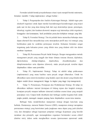 Formulasi adalah bentuk penyederhanaan situasi nyata menjadi bentuk matematis,
formulasi memiliki 5 tahap implementasi sebagai berikut :
1. Tahap I; Pengumpulan dan Analisis Keterangan Strategis. Adalah tugas para
eksekutif organisasi untuk dapat menilai kecenderungan-kecenderungan yang terjasi
pada saat ini dan yang akan datang baik dari segi eksternalnya (pasar, persaingan,
teknologi, regulasi, dan keadaan ekonomi) maupun segi internalnya (nilai organisasi,
keunggulan dan kemampuan, hasil produkdan pasar,dan kebijakan strategis yang lalu)
2. Tahap II; Formulasi Strategi. Tim ini pulalah harus memeriksa beberapa masa
depan alternatif dan menyeleksinya serta menciptakan profil atau visi strategis yang
berfokuskan pada ke sembilan pertanyaan tersebut. Kekuatan formulasi sangat
tergantung pada kekuatan proses yang dilalui atau yang dialami oleh tim dalam
membuat keputusan.
3. Tahap III; Perencanaan Proyek Induk Strategis. Dengan menggunakan metode
management proyek yang canggih dan benar dimana rencana disusun, dijelaskan,
diprioritaskan, ditahap-tahapkan, dijadwalkan, disumberdayakan dan
diimplementasikan serta dipantau (diawasi), maka proyek-proyek tersebut dapat
dioptimalkan dalam suatu portofolio.
4. Tahap IV; Implementasi Strategi. Tahap ini adalah tahap pelaksanaan
(implementasi) yang mana kualitas suatu proyek sangat diharuskan. Untuk itu
dibutuhkan suatu sistem komunikasi yang handal, cepat dan akurat yang dimulai dari
tingkat rendah (lower management) hingga ke tingkat yang tinggi (top management).
5. Tahap V; Pemantauan, Peninjauan dan Pembaharuan Strategi. Di tahap ini
dibutuhkan indikator internal (kemajuan di bidang tujuan dan langkah strategis,
kemajuan proyek) maupun indikator eksternal (validitas asumsi dasar yang menjadi
penciptaan visi). Umpan balik (feedback) dari berbagai sumber kegiatan baik untuk
jangka pendek, menengah maupun panjang harus dioptimalkan secara terus menerus.
Berbagai buku mendefinisikan manajemen strategi dengan kata-kata yang
berbeda. Diantaranya, menurut Haidari Nawawi (2003), manajemen strategi merupakan
perencanaan strategi yang berorientasi pada jangkauan masa depan yang jauh (disebut
visi), dan ditetapkan sebagai keputusan pimpinan tertinggi (keputusan yang bersifat
mendasar dan prinsipil), agar memungkinkan organisasi berinteraksi secara efektif
(disebut misi), dalam usaha menghasilkan sesuatu (perencanaan operaional untuk
 