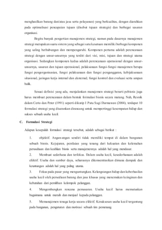 menghasilkan barang dan/atau jasa serta pelayanan) yang berkualitas, dengan diarahkan
pada optimalisasi pencapaian tujuan (disebut tujuan strategis) dan berbagai sasaran
organisasi.
Begitu banyak pengertian manajemen strategi, namun pada dasarnya manajemen
strategi merupakan suatu sistem yang sebagai satu kesatuan memiliki berbagai komponen
yang saling berhubungan dan mempengaruhi. Komponen pertama adalah perencanaan
strategi dengan unsur-unsurnya yang terdiri dari visi, misi, tujuan dan strategi utama
organisasi. Sedangkan komponen kedua adalah perencanaan operasional dengan unsur-
unsurnya, sasaran dan tujuan operasional, pelaksanaan fungsi-fungsi manajemen berupa
fungsi pengorganisasian, fungsi pelaksanaan dan fungsi penganggaran, kebijaksanaan
situsional, jaringan kerja internal dan eksternal, fungsi kontrol dan evaluasi serta umpan
balik.
Sesuai definisi yang ada, menjalankan manajemen strategi berarti pebisnis juga
harus membuat perencanaan dalam bentuk formulasi bisnis secara matang. Nah, Resnik
dalam Certo dan Peter (1991) seperti dikutip I Putu Sugi Darmawan (2004), terdapat 10
formulasi strategi yang disarankan dirancang untuk mempertinggi kesempatan hidup dan
sukses sebuah usaha kecil.
C. Formulasi Strategi
Adapun kesepuluh formulasi strategi tersebut, adalah sebagai berikut :
1. objektif. Angan-angan sendiri tidak memiliki tempat di dalam bangunan
sebuah bisnis. Kejujuran, penilaian yang tenang dari kekuatan dan kelemahan
perusahaan dan keahlian bisnis serta manajemennya adalah hal yang mendasar.
2. Membuat sederhana dan terfokus. Dalam usaha kecil, kesederhanaan adalah
efektif. Usaha dan sumber daya, seharusnya dikonsentrasikan dimana dampak dan
keuntungan adalah hal yang paling utama.
3. Fokus pada pasar yang menguntungkan. Kelangsungan hidup dan keberhasilan
usaha kecil oleh persediaan barang dan jasa khusus yang menemukan keinginan dan
kebutuhan dari pemilihan kelompok pelanggan.
4. Mengembangkan rencana pemasaran. Usaha kecil harus memutuskan
bagaimana untuk meraih dan menjual kepada pelanggan.
5. Memanajemen tenaga kerja secara efektif. Kesuksesan usaha kecil tergantung
pada bangunan, pengaturan dan motivasi sebuah tim pemenang.
 