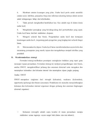6. Membuat catatan keuangan yang jelas. Usaha kecil perlu untuk memiliki
catatan asset, liabilitas, penjualan, biaya dan informasi akunting lainnya dalam urutan
untuk kelangsungan hidup dan keberhasilan.
7. Tidak pernah menghambur-hamburkan kas. Kas adalah raja di dalam dunia
usaha kecil.
8. Menghindari perangkap yang berulang-ulang dari pertumbuhan yang cepat.
Usaha kecil harus hati-hati melakukan ekspansi.
9. Mengerti seluruh fase bisnis. Pengendalian usaha kecil dan kemajuan
keuntungan usaha kecil , tergantung pada pengertian yang lengkap dari seluruh fungsi
bisnis.
10. Merencanakan ke depan. Usaha kecil harus memformulasikan secara kritis dan
menantang, pencapaian yang masih, tujuan dan mengubahnya menjadi aktifitas yang
produktif.
D. Memformulasikan strategi
Formulasi strategi melibatkan penetapan serangkaian tindakan yang tepat guna
mencapai tujuan perusahaan. Formulasi strategi ini meliputi pengembangan misi bisnis,
analisa SWOT, mengidentifikasi peluang dan ancaman eksternal serta mengukur dan
menetapkan kelemahan dan kekuatan internal dan menetapkan tujuan jangka panjang.
Analisa SWOT
SWOT merupakan singkatan dari strength (kekuatan), weakness (kelemahan),
opportunity (peluang) dan threats (ancaman). Pendekatan ini mencoba menyeimbangkan
kekutaan dan kelemahan internal organisasi dengan peluang dan ancaman lingkungan
eksternal organisasi.
Kekuatan (strength) adalah suatu kondisi di mana perusahaan mampu
melakukan semua tugasnya secara sangat baik (diatas rata-rata industri).
 