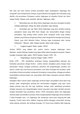 Dan nanti dari hasil analisis tersebut perusahaan dapat mendiagnosis lingkungan dan
mengambil suatu kebijaksanaan strategis yang berdasarkan keunggulan dan kelemahan yang
dimiliki oleh perusahaan. Pentingnya analisis lingkungan ini diuraikan Glueck dan Jauch
sebagai berikut, Manajer perlu menyimak informasi lingkungan untuk :
1. Menentukan apa saja faktor dalam lingkungan yang akan merupakan kendala
terhadap pelaksanaan strategi dan tujuan perusahaan yang sekarang.
2. menentukan apa saja faktor dalam lingkungan yang akan memberi peluang
pencapaian tujuan yang lebih besar dengan cara menyesuaikan dengan strategi
perusahaan. Juga penting bahwa analisis perlu mengenali resiko yang melekat
padanya yang berkenan dengan percobaan untuk mengambil keuntungan dari peluang.
Seperti yang telah diketahui bahwa ”peluang tanpa kemampuan jalan menuju
kehancuran”. Biasanya selalu terdapat ancaman dalam setiap peluang.
3. Langkah-Langkah Dalam Analisis SWOT
Analisis SWOT yang didapat dari analisis ekstern maupun lingkungan intern
dilakukan melalui beberapa langkah yang dapat dilihat dalam kerangkan konseptual. Adapun
kerangka konseptual untuk analisis SWOT menurut Sunarto (1994 : 34).
1. Pengembangan Koperasi Dengan Analisis SWOT
Kotler (1997 : 399) memberikan penjelasan tentang mengidentifikasi kekuatan dan
kelemahan perusahaan sebagai berikut : analisis internal merupakan proses dengan mana
perencanaan strategi mengkaji pemasaran, penelitian dan pengembangan, produksi dan
operasi, sumber daya dan karyawan perusahaan, serta faktor keuangan dan akuntansi untuk
menentukan dimana perusahaan mempunyai kemampuan yang penting, sehingga perusahaan
memanfaatkan peluang dengan cara yang paling efektif dapat menangani ancaman didalam
lingkungan.
Sedangkan faktor tertentu dalam lingkungan eksternal dapat menyediakan dasar-dasar bagi
menejer untuk mengantisipasi peluang dan merencanakan tanggapan yang tepat sesuai
dengan peluang yang ada, dan juga membantu manajer untuk melindungi perusahaan
terhadap anacaman atau mengembangkan srategi yang tepat yang dapat merubah ancaman
menjadi bermanfaat bagi perusahaan. Stoner (1994) menyatakan dalam satu lingkungan
eksternal dapat menimbulkan ancaman, beliau mengelompokkan lingkungan ekstern kedalam
2 (dua) kelompok yaitu : (1) lingkungan luar mempunyai unsur-unsur langsung dan tidak
langsung. Contoh unsur-unsur tindakan langsung adalah pelanggan, pemerintah, pesaing,
serikat pekerja, pemasok, dan lembaga keuangan. (2) Unsur-unsur tindakan tidak langsung,
 