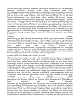 informasi faktual yang diperlukan, memahami macam-macam metoda dan teknik dan mengetahui
bagaimana      memilihnya,       membantu        pelajar   dalam      merencanakan        tindak     lanjut
Perwujudan perilaku guru sebagai pengajar dan siswa sebagai pelajar akan nampk pada interaksi antar
keduanya. Dalam interaksi ini terjadi proses saling mempengaruhi sehingga terjadi perubahan perilaku
pada diri pelajar dalam bentuk tercapainya hasil belajar. Sekurang-kurangnya ada tiga hal dalam
interaksi pelajar-pengajar yaitu proses belaja, metode mengajar, dan pola-pola interaksi.
Model pembelajaran yang dipandang cukup komprehensif yang dikembangkan oleh Ernest Chang dan
Don Simpson, “The circle of learning: individual and Group Process” menurut model ini, pembeljaran
dapat berlangsung tidak hanya tanggung jawab individual, akan tetapi dapat dalam bentuk kolaboratif
melalui proses kehidupan kelompok. Model ini mendasarkan atas paradigma hubungan antara aktivitas
dan orientasi. Dalam proses berlangsungnya pembelajaran ada dua dimensi yaitu dimensi aktivitas
pembelajaran dan dimensi orientasi proses. Hubungan dua dimensi itu menghasilkan empat pola
pembelajaran yaitu: (1) traditional lectures atau ceramah tradisional, (2) self study atau belajar mandiri,
(3) concurrent learning atau pembelajaran bersama, (4) colaborative learning atau pembelajaran
kolaboratif.
Komentar                                                                                     /refleksi:
Dalam bab ini kita dapat mengenal dan menerapkan bebgai aspek psikologis dalam keseluruhan
kegiatan pendidikan khususnya pada saat proses belajar-mengajar. Yang ibicarakn aspek psikologis
disini yaitu aspek perilaku individu yang terkit dengan proses belajar-mengajar. Seperti kita ketahui
dalam proses kegiatan ini melibatkan intraksi individu antara pelajar dan pengajar aspek prilkunya
berarti       perilaku       belajar       siswa       dan        perilaku     mengajar          guru.
Dalam mewujudkan proses mengajar yang efektif dan efisien maka perilaku belajar siswa dan perilaku
mengajar guru dapat di dinamiskan secara baik. Pengajar (guru) hendaknya mampu mewujudkan
perilaku mengajar secara tepat agar mampu mewujudkan perilaku belajar siswa melalui interaksi
belajar-mengajar yang efektif dalam situasi belajar-mengajar yang kondusif.
BAB VII ASPEK-ASPEK PERILAKU PEMBELAJARAN
Motivasi dapat diartikan sebagai suatu upaya untuk menimbulkan atau meningkatkan dorongan untuk
mewujudkan perilaku tertentu yang terarah kepada pencapaian suatu tujuan tertentu. Perilaku belajar
terjadi dalam situasi interaksi belajar-mengajar dalam mencapai tujuan dan hasil belajar. Dalam
berbagai teori penelitian, ternyata terdapat kaitan yng erat antara kepuasan yang dicapai dalam elajar
denga unjuk kerja dan motivasi. Kepuasan yang diperoleh siswa dari prosse belajar dapat menunjukkan
unjuk kerja yang dan dapat meningkatkan motivasi belajar. Unjuk kerja yang dicapai seseorang dapat
mendapatkan kepuasan dan kemudian dapat meningkatkan motivasi, dalam kaitan ini hendaknya dapat
ditimbulkan suasana belajar yang sedemikian rupa sehingga dapat memberikan kepuasan agar dapat
menghasilkan unjuk kerja yang baik. Faktor yang mempengaruhi kepuasan siswa dalam belajar yaitu
imbalan hasil belajar, rasa aman dalam belajar, kondisi belajar yang memadai, kesempatan untuk
memperluas                          diri,                      hubungan                        pribadi.
Ada beberapa prinsip motivasi yang dapat dijadikan acuan yaitu prinsip kompetisi, prinsip pemacu,
prinsipganjaran dan hukuman, kejelasan dan kedekatan tujuan, pemahaman hasil, peengembangan
minat,               lingkungan                 yang                kondusif,             keteladanan.
Pengamatan dan perhatian merupakan aspek tingkah laku yang mempunyai peranan penting dalam
proese pembelajaran. Keefektipan suatu pross peembelajaran akan banyak dipengaruhi oleh kulitas
pengamatan dan perhatian yang diberikan. Pengamatan atau perception, merupakan salah satu bentuk
perilaku kognitif, yaitu suatu proses mengenal lingkungan dengan menggunakan alat indera. Prosses
pengmatn tejadi karena adanya rangsangan dari lingkungan yang diterima oleh individu denan
enggunaan alat indera. Rangsangan itu kemudian diteruskan ke pusat kesadaran yaitu otak untuk
kemudian diberika makna dan tafsiran. Dilihat dari proporsi penggunaan alat indera ada beberapa gaya
 