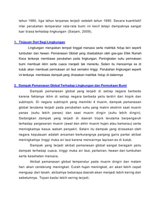 tahun 1980, tiga tahun terpanas terjadi setelah tahun 1990. Secara kuantitatif
nilai perubahan temperatur rata-rata bumi ini kecil tetapi dampaknya sangat
luar biasa terhadap lingkungan (Sarjani, 2009).
1. Tinjauan Dari Segi Lingkungan
Lingkungan merupakan tempat tinggal manusia serta makhluk hidup lain seperti
tumbuhan dan hewan. Pemanasan Global yang disebabkan oleh gas-gas Efek Rumah
Kaca tentunya membawa perubahan pada lingkungan. Peningkatan suhu permukaan
bumi membuat iklim serta cuaca menjadi tak menentu. Selain itu mencairnya es di
kutub akan membuat permukaan air laut semakin tinggi. Perubahan lingkungan seperti
ini tentunya membawa dampak yang dirasakan makhluk hidup di dalamnya
2. Dampak Pemanasan Global Terhadap Lingkungan dan Permukaan Bumi
Dampak pemanasan global yang terjadi di setiap negara berbeda
karena faktanya iklim di setiap negara berbeda yaitu terdiri dari tropik dan
subtropik. Di negara subtropik yang memiliki 4 musim, dampak pemanasan
global terutama terjadi pada perubahan suhu yang makin ekstrim saat musim
panas (suhu lebih panas) dan saat musim dingin (suhu lebih dingin).
Sedangkan dampak yang terjadi di daerah tropik terutama berpengaruh
terhadap pergeseran musim (awal dan akhir musim hujan atau kemarau) serta
meningkatnya kasus wabah penyakit. Selain itu dampak yang dirasakan oleh
negara kepulauan adalah ancaman berkurangnya panjang garis pantai akibat
meningkatnya tinggi muka air laut karena mencairnya lapisan es di kutub.
Dampak yang terjadi akibat pemanasan global sangat beragam yaitu
dampak terhadap cuaca, tinggi muka air laut, pertanian, hewan dan tumbuhan
serta kesehatan manusia.
Akibat pemanasan global temperatur pada musim dingin dan malam
hari akan cenderung meningkat. Curah hujan meningkat, air akan lebih cepat
menguap dari tanah, akibatnya beberapa daerah akan menjadi lebih kering dari
sebelumnya. Topan badai lebih sering terjadi.
 