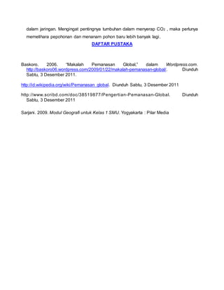 dalam jaringan. Mengingat pentingnya tumbuhan dalam menyerap CO2 , maka perlunya
memelihara pepohonan dan menanam pohon baru lebih banyak lagi.
DAFTAR PUSTAKA
Baskoro. 2006. “Makalah Pemanasan Global,” dalam Wordpress.com.
http://baskoro06.wordpress.com/2009/01/22/makalah-pemanasan-global/. Diunduh
Sabtu, 3 Desember 2011.
http://id.wikipedia.org/wiki/Pemanasan_global. Diunduh Sabtu, 3 Desember 2011
http://www.scribd.com/doc/38519877/Pengertian-Pemanasan-Global. Diunduh
Sabtu, 3 Desember 2011
Sarjani. 2009. Modul Geografi untuk Kelas 1 SMU. Yogyakarta : Pilar Media
 