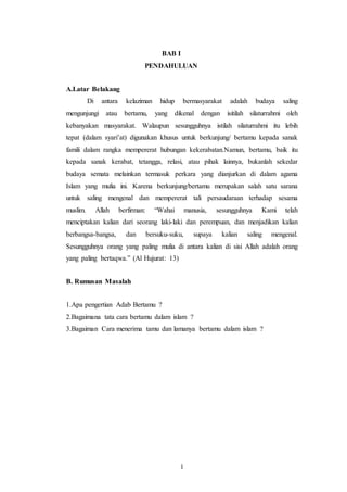 1
BAB I
PENDAHULUAN
A.Latar Belakang
Di antara kelaziman hidup bermasyarakat adalah budaya saling
mengunjungi atau bertamu, yang dikenal dengan isitilah silaturrahmi oleh
kebanyakan masyarakat. Walaupun sesungguhnya istilah silaturrahmi itu lebih
tepat (dalam syari’at) digunakan khusus untuk berkunjung/ bertamu kepada sanak
famili dalam rangka mempererat hubungan kekerabatan.Namun, bertamu, baik itu
kepada sanak kerabat, tetangga, relasi, atau pihak lainnya, bukanlah sekedar
budaya semata melainkan termasuk perkara yang dianjurkan di dalam agama
Islam yang mulia ini. Karena berkunjung/bertamu merupakan salah satu sarana
untuk saling mengenal dan mempererat tali persaudaraan terhadap sesama
muslim. Allah berfirman: “Wahai manusia, sesungguhnya Kami telah
menciptakan kalian dari seorang laki-laki dan perempuan, dan menjadikan kalian
berbangsa-bangsa, dan bersuku-suku, supaya kalian saling mengenal.
Sesungguhnya orang yang paling mulia di antara kalian di sisi Allah adalah orang
yang paling bertaqwa.” (Al Hujurat: 13)
B. Rumusan Masalah
1.Apa pengertian Adab Bertamu ?
2.Bagaimana tata cara bertamu dalam islam ?
3.Bagaiman Cara menerima tamu dan lamanya bertamu dalam islam ?
 