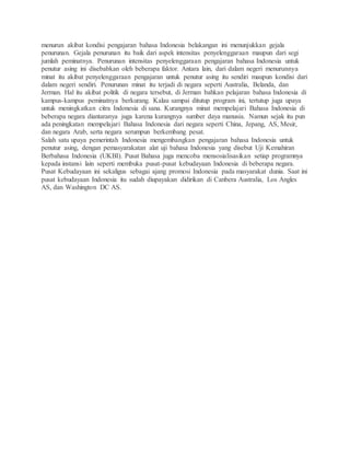 menurun akibat kondisi pengajaran bahasa Indonesia belakangan ini menunjukkan gejala 
penurunan. Gejala penurunan itu baik dari aspek intensitas penyelenggaraan maupun dari segi 
jumlah peminatnya. Penurunan intensitas penyelenggaraan pengajaran bahasa Indonesia untuk 
penutur asing ini disebabkan oleh beberapa faktor. Antara lain, dari dalam negeri menurunnya 
minat itu akibat penyelenggaraan pengajaran untuk penutur asing itu sendiri maupun kondisi dari 
dalam negeri sendiri. Penurunan minat itu terjadi di negara seperti Australia, Belanda, dan 
Jerman. Hal itu akibat politik di negara tersebut, di Jerman bahkan pelajaran bahasa Indonesia di 
kampus-kampus peminatnya berkurang. Kalau sampai ditutup program ini, tertutup juga upaya 
untuk meningkatkan citra Indonesia di sana. Kurangnya minat mempelajari Bahasa Indonesia di 
beberapa negara diantaranya juga karena kurangnya sumber daya manusia. Namun sejak itu pun 
ada peningkatan mempelajari Bahasa Indonesia dari negara seperti China, Jepang, AS, Mesir, 
dan negara Arab, serta negara serumpun berkembang pesat. 
Salah satu upaya pemerintah Indonesia mengembangkan pengajaran bahasa Indonesia untuk 
penutur asing, dengan pemasyarakatan alat uji bahasa Indonesia yang disebut Uji Kemahiran 
Berbahasa Indonesia (UKBI). Pusat Bahasa juga mencoba mensosialisasikan setiap programnya 
kepada instansi lain seperti membuka pusat-pusat kebudayaan Indonesia di beberapa negara. 
Pusat Kebudayaan ini sekaligus sebagai ajang promosi Indonesia pada masyarakat dunia. Saat ini 
pusat kebudayaan Indonesia itu sudah diupayakan didirikan di Canbera Australia, Los Angles 
AS, dan Washington DC AS. 
 