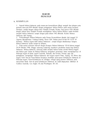 BAB III 
PENUTUP 
A. KESIMPULAN 
1. Sejarah bahasa Indonesia pada zaman pra kemerdekaan dibagi menjadi dua tahapan yaitu 
pertama masa pra-I928 ditandai dengan penggunaan bahasa Melayu pada zaman kerajaan 
Sriwijaya sampai dengan adanya ikrar Sumpah Pemuda. Kedua, masa pasca-1928 ditandai 
dengan adanya ikrar Sumpah Pemuda menunjukkan bahwa bahasa Melayu sudah berubah 
menjadi bahasa Indonesia sampai dengan pada tahum 1942 dibentuk Komisi Bahasa 
Indonesia oleh Jepang. 
2. Perkembangan Bahasa Indonesia pada Zaman Kemerdekaan dimulai dari tanggal 18 
Agustus ditetapkannya Undang-Undang Dasar 1945. Dalam pasal 36 bab XV UUD ‘45 
berbunyi: “Bahasa negara ialah bahasa Indonesia”, sampai dengan diadakannya kongres 
Bahasa Indonesia kedua sampai ke delapan. 
3. Pada zaman reformasi diawali dengan Kongres Bahasa Indonesia VII di Jakarta tanggal 
26-30 Oktober 1998. Hingga sekarang cenderung membawa perubahan buruk bagi Bahasa 
Indonesia. Bahasa Indonesia sekarang sudah menjadi bahasa kedua setelah Bahasa Inggris 
dan bahasa gaul. Selain itu Bahasa Indonesia mengalami penurunan minat mempelajarinya di 
beberapa negara di dunia seperti Australia, Belanda, dan Jerman. Namun, juga ada 
peningkatan mempelajari Bahasa Indonesia dari negara seperti China, Jepang, AS, Mesir, dan 
negara Arab. Saat ini Pusat Bahasa berupaya membuka pusat-pusat kebudayaan Indonesia di 
beberapa negara. Pusat Kebudayaan ini sekaligus sebagai ajang promosi Indonesia pada 
masyarakat dunia. Saat ini pusat kebudayaan Indonesia itu sudah diupayakan didirikan di 
Canbera Australia, Los Angles AS, dan Washington DC AS. 
 