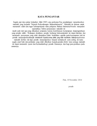 KATA PENGANTAR 
Segala puji dan syukur kehadirat Allah SWT, atas perkenan-Nya penulisdapat menyelesaikan 
makalah yang berjudul “Sejarah Perkembangan BahasaIndonesia”. Makalah ini disusun untuk 
memenuhi salah satu tugas kelompokpada mata pelajaran Bahasa Indonesia.Penulis menyadari 
sepenuhnya bahwa penyusunan makalah ini 
masih jauh dari apa yang dikatakan sempurna karena keterbatasan kemampuan danpengetahuan 
yang penulis miliki. Walaupun demikian, penulis berharap bahwamakalah ini dapat diterima dan 
memenuhi persyaratan yang telah ditentukan.Tidak berlebihan apabila pada kesempatan kali ini 
penulis menyampaikanbanyak terimakasih kepada semua pihak yang telah membantu dalampenyelesaian 
makalah ini.Dan tak lupa penulis menyampaikan banyak terimakasih serta seiring do’aatas 
segala amal baik dan perhatian yang telah diberikan kepada penulis.Akhir kata semoga makalah 
ini dapat memenuhi syarat dan bermanfaatbagi penulis khususnya dan bagi para pembaca pada 
umumnya. 
Palu, 10 November 2014 
penulis 
 