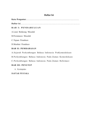 Daftar Isi 
Kata Pengantar........................................................................................ 
Daftar is i…………………………………………………………………………… 
B A B I : P E N D A H U L U A N 
A.Latar Belakang Masalah 
B.Perumusan Masalah 
C.Tujuan Penulisan 
D.Manfaat Penulisan 
BAB II: PEMBAHASAN 
A.Se ja rah Pe rkembangan Baha sa Indone s ia PraKeme rdeka an 
B.Pe rkembanga n Baha sa Indone s ia Pada Zaman Keme rdeka an 
C.Pe rkembangan Baha sa Indone s ia Pada Zaman Re forma s i 
BAB III: PENUTUP 
A. Kesimpulan 
DAFTAR PUSTAKA 
 
