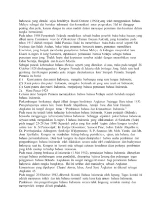 Indonesia yang dimulai sejak berdirinya Boedi Oetomo (1908) yang telah menggunakan bahasa 
Melayu sebagai alat bertukar informasi dan komunikasi antar pergerakan. Hal ini dianggap 
penting dan perlu, karena dengan itu akan mudah dalam mencapai persatuan dan kesatuan dalam 
rangka bernasional. 
Pada tahun 1908 Pemerintah Belanda mendirikan sebuah badan penerbit buku-buku bacaan yang 
diberi nama Commissie voor de Volkslectuur (Taman Bacaan Rakyat), yang kemudian pada 
tahun 1917 diubah menjadi Balai Pustaka. Balai itu menerbitkan buku-buku novel seperti Siti 
Nurbaya dan Salah Asuhan, buku-buku penuntun bercocok tanam, penuntun memelihara 
kesehatan, yang banyak membantu penyebaran bahasa Melayu di kalangan masyarakat luas. 
Dalam Kongres II Jong Sumatera, diputuskan pemakaian bahasa Melayu sebagai bahasa 
persatuan antar jong. Tindak lanjut dari keputusan tersebut adalah dengan menerbitkan surat 
kabar Neratja, Bianglala dan Kaoem Moeda. 
Sebagai puncak keberadaan bahasa Melayu seperti yang diuraikan di atas, maka pada tanggal 28 
Oktober 1928 diselenggarakan Kongres Pemuda di Jakarta oleh berbagai Jong. Salah satu hasil 
gemilang dari Kongres pemuda yaitu dengan dicetuskannya ikrar Sumpah Pemuda. Sumpah 
Pemuda itu berisi: 
(1) Kami putera dan puteri Indonesia, mengaku berbangsa yang satu bangsa Indonesia; 
(2) Kami putera dan puteri Indonesia, mengaku bertanah air yang satu tanah air Indonesia; 
(3) Kami putera dan puteri Indonesia, menjunjung bahasa persatuan bahasa Indonesia. 
2). Masa Pasca-1928 
Cetusan ikrar Sumpah Pemuda menunjukkan bahwa bahasa Melayu sudah berubah menjadi 
bahasa Indonesia. 
Perkembangan berikutnya dapat dilihat dengan berdirinya Angkatan Pujangga Baru tahun 1933. 
Para pelopornya antara lain: Sutan Takdir Alisjahbana, Armijn Pane, dan Amir Hamzah. 
Angkatan ini tampil dengan tema : “Pembinaan bahasa dan kesusastraan Indonesia.” 
Pada masa itu terjadi krisis terhadap keberadaan bahasa Indonesia. Kaum penjajah (Belanda), 
berusaha mengganggu keberadaan bahasa Indonesia. Sehingga sejumlah pakar bahasa Indonesia 
sepakat untuk mengadakan Kongres I Bahasa Indonesia yang dilaksanakan di Surakarta (Solo) 
pada tanggal 25-28 Juni 1938. Sejumlah pakar yang ikut ambil bagian dalam kongres tersebut 
antara lain: K. St Pamoentjak; Ki Hadjar Dewantoro; Sanoesi Pane; Sultan Takdir Alisjahba na; 
Dr. Poerbatjaraka; Adinegoro; Soekrdjo Wirjopranoto; R. P. Soeroso; Mr. Moh. Yamin; dan Mr. 
Amir Sjarifudin. Kongres ini membahas bidang-bidang peristilahan, ejaan, tata bahasa, dan 
bahasa persuratkabaran. Dari hasil kongres itu dapat disimpulkan bahwa usaha pembinaan dan 
pengembangan bahasa Indonesia telah dilakukan secara sadar oleh cendekiawan dan budayawan 
Indonesia saat itu. Kongres ini berarti pula sebagai cetusan kesadaran akan perlunya pembinaan 
yang lebih mantap terhadap bahasa Indonesia. 
Pada masa Jepang berkuasa di Indonesia (1 Mei 1942), pemakaian bahasa Indonesia ditetapkan 
sebagai bahasa perhubungan antar penduduk, disamping bahasa Jepang dan pelarangan tegas 
penggunaan bahasa Belanda. Keputusan itu sangat menggembirakan bagi pemekaran bahasa 
Indonesia dalam rangka bangkitnya. Hal ini terlihat dari munculnya sebuah Angkatan 
kesusastraan yang dipelopori Chairul Anwar, Idrus, Asrul Sani. Angkatan ini dikenal sebagai 
Angkatan 45. 
Pada tanggal 20 Oktober 1942, dibentuk Komisi Bahasa Indonesia oleh Jepang. Tugas komisi ini 
adalah menyusun istilah dan tata bahasa normatif serta kosa kata umum bahasa Indonesia. 
Pembinaan dan pengembangan bahasa Indonesia secara tidak langsung semakin mantap dan 
memperoleh tempat di hati penduduk. 
 