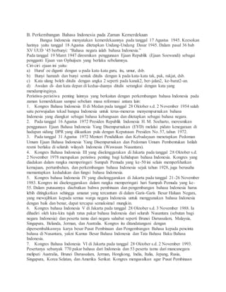 B. Perkembangan Bahasa Indonesia pada Zaman Kemerdekaan 
Bangsa Indonesia menyatakan kemerdekaannya pada tanggal 17 Agustus 1945. Keesokan 
harinya yaitu tanggal 18 Agustus ditetapkan Undang-Undang Dasar 1945. Dalam pasal 36 bab 
XV UUD ‘45 berbunyi: “Bahasa negara ialah bahasa Indonesia.” 
Pada tanggal 19 Maret 1947 diresmikan penggunaan Ejaan Republik (Ejaan Soewandi) sebagai 
pengganti Ejaan van Ophuijsen yang berlaku sebelumnya. 
Ciri-ciri ejaan ini yaitu: 
a) Huruf oe diganti dengan u pada kata-kata guru, itu, umur, dsb. 
b) Bunyi hamzah dan bunyi sentak ditulis dengan k pada kata-kata tak, pak, rakjat, dsb. 
c) Kata ulang boleh ditulis dengan angka 2 seperti pada kanak2, ber-jalan2, ke-barat2-an. 
d) Awalan di- dan kata depan di kedua-duanya ditulis serangkai dengan kata yang 
mendampinginya. 
Peristiwa-peristiwa penting lainnya yang berkaitan dengan perkembangan bahasa Indonesia pada 
zaman kemerdekaan sampai sebelum masa reformasi antara lain: 
1. Kongres Bahasa Indonesia II di Medan pada tanggal 28 Oktober s.d. 2 November 1954 salah 
satu perwujudan tekad bangsa Indonesia untuk terus-menerus menyempurnakan bahasa 
Indonesia yang diangkat sebagai bahasa kebangsaan dan ditetapkan sebagai bahasa negara. 
2. Pada tanggal 16 Agustus 1972 Presiden Republik Indonesia H. M. Soeharto, meresmikan 
penggunaan Ejaan Bahasa Indonesia Yang Disempurnakan (EYD) melalui pidato kenegaraan di 
hadapan sidang DPR yang dikuatkan pula dengan Keputusan Presiden No. 57, tahun 1972. 
3. Pada tanggal 31 Agustus 1972 Menteri Pendidikan dan Kebudayaan menetapkan Pedoman 
Umum Ejaan Bahasa Indonesia Yang Disempurnakan dan Pedoman Umum Pembentukan Istilah 
resmi berlaku di seluruh wilayah Indonesia (Wawasan Nusantara). 
4. Kongres Bahasa Indonesia III yang diselenggarakan di Jakarta pada tanggal 28 Oktober s.d. 
2 November 1978 merupakan peristiwa penting bagi kehidupan bahasa Indonesia. Kongres yang 
diadakan dalam rangka memperingati Sumpah Pemuda yang ke-50 ini selain memperlihatkan 
kemajuan, pertumbuhan, dan perkembangan bahasa Indonesia sejak tahun 1928, juga berusaha 
memantapkan kedudukan dan fungsi bahasa Indonesia. 
5. Kongres bahasa Indonesia IV yang diselenggarakan di Jakarta pada tanggal 21-26 November 
1983. Kongres ini diselenggarakan dalam rangka memperingati hari Sumpah Pemuda yang ke- 
55. Dalam putusannya disebutkan bahwa pembinaan dan pengembangan bahasa Indonesia harus 
lebih ditingkatkan sehingga amanat yang tercantum di dalam Garis-Garis Besar Haluan Negara, 
yang mewajibkan kepada semua warga negara Indonesia untuk menggunakan bahasa Indonesia 
dengan baik dan benar, dapat tercapai semaksimal mungkin. 
6. Kongres bahasa Indonesia V di Jakarta pada tanggal 28 Oktober s.d. 3 November 1988. Ia 
dihadiri oleh kira-kira tujuh ratus pakar bahasa Indonesia dari seluruh Nusantara (sebutan bagi 
negara Indonesia) dan peserta tamu dari negara sahabat seperti Brunei Darussalam, Malaysia, 
Singapura, Belanda, Jerman, dan Australia. Kongres itu ditandatangani dengan 
dipersembahkannya karya besar Pusat Pembinaan dan Pengembangan Bahasa kepada pencinta 
bahasa di Nusantara, yakni Kamus Besar Bahasa Indonesia dan Tata Bahasa Baku Bahasa 
Indonesia. 
7. Kongres Bahasa Indonesia VI di Jakarta pada tanggal 28 Oktober s.d. 2 November 1993. 
Pesertanya sebanyak 770 pakar bahasa dari Indonesia dan 53 peserta tamu dari mancanegara 
meliputi Australia, Brunei Darussalam, Jerman, Hongkong, India, Italia, Jepang, Rusia, 
Singapura, Korea Selatan, dan Amerika Serikat. Kongres mengusulkan agar Pusat Pembinaan 
 