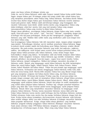 umum atau hanya terbatas di kalangan tertentu saja. 
Selain itu, saat ini bahasa Indonesia sudah mulai bergeser menjadi bahasa kedua setelah bahasa 
Inggris ataupun bahasa gaul. Di kalangan pelajar dan remaja sendiri lahir sebuah bahasa baru 
yang merupakan pencampuran antara bahasa asing, bahasa Indonesia, dan bahasa daerah. Bahasa 
tersebut biasa disebut dengan bahasa gaul. Keterpurukan bahasa Indonesia tersebut umumnya 
terjadi pada generasi muda. Bahkan sudah ada beberapa kalangan yang beranggapan dan 
meyakini bahwasanya kaum intelek adalah mereka-mereka yang menggunakan bahasa asing 
dalam kehidupan sehari-hari mereka, baik yang total memakai bahasa asing ataupun 
mencampuradukkan bahasa asing tersebut ke dalam bahasa Indonesia. 
Dengan alasan globalisasi, percampuran bahasa Indonesia dengan bahasa asing justru semakin 
marak. Kata-kata seperti “new arrival”, “sale”, “best buy”, “discount”, terpampang dengan jelas 
di berbagai toko dan pusat perbelanjaan. Media pun ikut mempengaruhi penggunaan bahasa 
Indonesia yang salah. Malahan tidak sedikit media yang memberikan judul acara dengan kata-kata 
dalam bahasa asing. 
Saat ini penggunaan bahasa Indonesia baik oleh masyarakat umum, maupun pelajar mengalami 
maju-mundur. Perkembangan teknologi saat ini membuat penyebaran bahasa Indonesia hingga 
ke pelosok daerah semakin mudah dan berkembang pesat. Bahasa Indonesia semakin dikenal 
masyarakat. Jika pada awalnya masyarakat Indonesia yang terdiri dari multisuku, multietnis, 
multiras, dan multiagama susah bergaul antara sesama karena terdapat perbedaan bahasa, kini 
dengan adanya bahasa persatuan yaitu bahasa Indonesia, semua elemen bangsa dapat 
berkomunikasi dengan yang lainnya. Ini merupakan salah satu bentuk kemajuan dalam bahasa 
Indonesia. Selain mengalami kemajuan, bahasa Indonesia juga memiliki kemunduran. Akibat 
pengaruh globalisasi dan pengaruh besar dari negara - negara besar seperti Amerika Serikat, 
bahasa Indonesia menjadi terpinggirkan. Bahkan dari kalangan masyarakat dan pelajar di 
Indonesia sendiri. Banyak yang menganggap sepele bahasa Indonesia dan lebih mementingkan 
bahasa lain seperti bahasa Inggris, bahasa Spanyol, bahasa Arab, bahasa Perancis, bahasa 
Jerman, bahasa Mandarin dan bahasa lainnya. Pelajar dan para pemuda juga menganggap sepele 
bahasa Indonesia. Kebanyakan dari mereka mengganggap bahasa Indonesia terlalu kaku, tidak 
bebas dan terasa kurang akrab. Mereka lebih menyukai bahasa baru yang dikenal dengan bahasa 
gaul yang merupakan campuran dari bahasa daerah, bahasa asing, dan bahasa Indonesia. 
Keadaan ini berbalik 180 derajat dari keadaan 78 tahun yang lalu, di saat para pelajar dan 
pemuda dengan semangat cinta tanah air menetapkan bahasa Indonesia sebagai bahasa persatuan, 
bukan bahasa lainnya seperti Bahasa Belanda ataupun bahasa daerah. Alhasil, akibat pelajar 
menganggap sepele pelajaran bahasa Indonesia, banyak dari pelajar itu sendiri mendapatkan nilai 
yang rendah dalam pelajaran bahasa Indonesia. Parahnya lagi, sebagian penyebab banyaknya 
pelajar yang tidak lulus Ujian Nasional adalah karena mengganggap sepele pelajaran bahasa 
Indonesia. Banyak faktor yang menyebabkan masyarakat Indonesia itu menganggap remeh 
pelajaran bahasa Indonesia. Pertama, karena masyarakat Indonesia merasa tidak perlu lagi 
belajar bahasa Indonesia karena mereka sudah berbangsa dan bisa berbahasa Indonesia seadanya. 
Padahal sebenarnya belum tentu mereka bisa dan mampu berbahasa Indonesia dengan baik dan 
benar. Kedua, karena adanya kemunduran dan kemerosotan ekonomi Indonesia sejak beberapa 
tahun terakhir sehingga timbul rasa malu berbahasa Indonesia di kalangan masyarakat Indonesia 
dalam pergaulan internasional. Ketiga, sebagai akibat adanya globalisasi yang membuat 
timbulnya pengaruh terhadap penggunaan bahasa Indonesia dikalangan masyarakat Indonesia. 
Sejak zaman reformasi tahun 1998 Bahasa Indonesia mengalami penurunan minat 
mempelajarinya di beberapa negara di dunia. Minat orang asing belajar bahasa Indonesia 
 
