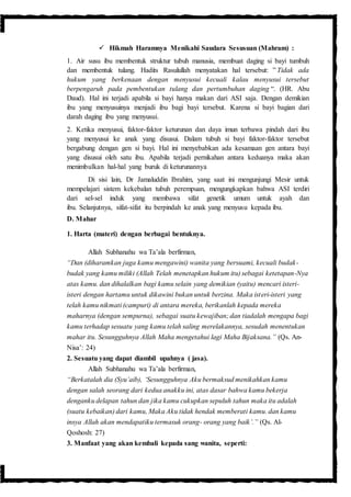  Hikmah Haramnya Menikahi Saudara Sesusuan (Mahram) :
1. Air susu ibu membentuk struktur tubuh manusia, membuat daging si bayi tumbuh
dan membentuk tulang. Hadits Rasulullah menyatakan hal tersebut: ” Tidak ada
hukum yang berkenaan dengan menyusui kecuali kalau menyusui tersebut
berpengaruh pada pembentukan tulang dan pertumbuhan daging “. (HR. Abu
Daud). Hal ini terjadi apabila si bayi hanya makan dari ASI saja. Dengan demikian
ibu yang menyusuinya menjadi ibu bagi bayi tersebut. Karena si bayi bagian dari
darah daging ibu yang menyusui.
2. Ketika menyusui, faktor-faktor keturunan dan daya imun terbawa pindah dari ibu
yang menyusui ke anak yang disusui. Dalam tubuh si bayi faktor-faktor tersebut
bergabung dengan gen si bayi. Hal ini menyebabkan ada kesamaan gen antara bayi
yang disusui oleh satu ibu. Apabila terjadi pernikahan antara keduanya maka akan
menimbulkan hal-hal yang buruk di keturunannya
Di sisi lain, Dr Jamaluddin Ibrahim, yang saat ini mengunjungi Mesir untuk
mempelajari sistem kekebalan tubuh perempuan, mengungkapkan bahwa ASI terdiri
dari sel-sel induk yang membawa sifat genetik umum untuk ayah dan
ibu. Selanjutnya, sifat-sifat itu berpindah ke anak yang menyusu kepada ibu.
D. Mahar
1. Harta (materi) dengan berbagai bentuknya.
Allah Subhanahu wa Ta’ala berfirman,
“Dan (diharamkan juga kamu mengawini) wanita yang bersuami, kecuali budak-
budak yang kamu miliki (Allah Telah menetapkan hukum itu) sebagai ketetapan-Nya
atas kamu. dan dihalalkan bagi kamu selain yang demikian (yaitu) mencari isteri-
isteri dengan hartamu untuk dikawini bukan untuk berzina. Maka isteri-isteri yang
telah kamu nikmati (campuri) di antara mereka, berikanlah kepada mereka
maharnya (dengan sempurna), sebagai suatu kewajiban; dan tiadalah mengapa bagi
kamu terhadap sesuatu yang kamu telah saling merelakannya, sesudah menentukan
mahar itu. Sesungguhnya Allah Maha mengetahui lagi Maha Bijaksana.” (Qs. An-
Nisa’: 24)
2. Sesuatu yang dapat diambil upahnya ( jasa).
Allah Subhanahu wa Ta’ala berfirman,
“Berkatalah dia (Syu’aib), ‘Sesungguhnya Aku bermaksud menikahkan kamu
dengan salah seorang dari kedua anakku ini, atas dasar bahwa kamu bekerja
denganku delapan tahun dan jika kamu cukupkan sepuluh tahun maka itu adalah
(suatu kebaikan) dari kamu, Maka Aku tidak hendak memberati kamu. dan kamu
insya Allah akan mendapatiku termasuk orang- orang yang baik’.” (Qs. Al-
Qoshosh: 27)
3. Manfaat yang akan kembali kepada sang wanita, seperti:
 